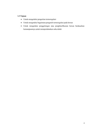2
1.3 Tujuan
 Untuk mengetahui pengertian termoregulasi
 Untuk mengetahui bagaimana pengaruh termoregulasi pada hewan
 Untuk mengetahui penggolongan atau pengklasifikasian hewan berdasarkan
kemampuannya untuk mempertahankan suhu tubuh
 