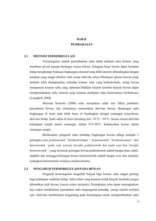 3
BAB II
PEMBAHASAN
2.1 DEFINISI TERMOREGULASI
Termoregulasi adalah pemeliharaan suhu tubuh didalam suhu kisaran yang
membuat sel-sel mampu berfungsi secara efisien. Sebagian besar hewan dapat bertahan
hidup menghadapi fruktuasi lingkungan ekstenal yang lebih ekstrim dibandingkan dengan
keadaan yang sangat ditolerir oleh setiap individu selnya.Meskipun spesies hewan yang
berbeda telah diadaptasikan terhadap kisaran suhu yang berbeda-beda, setiap hewan
mempunyai kisaran suhu yang optimum.Didalam kisaran tersebut banyak hewan dapat
mempertahankan suhu internal yang konstan meskipun suhu eksternalnya berfruktuasi
(Campbell, 2004).
Menurut Soewolo (2000) suhu merupakan salah satu faktor pembatas
penyebaran hewan, dan selanjutnya menentukan aktivitas hewan. Rentangan suhu
lingkungan di bumi jauh lebih besar di bandingkan dengan rentangan penyebaran
aktivitas hidup. Suhu udara di bumi terentang dari -70°- +85°. Secara umum aktivitas
kehidupan terjadi antara rentangan sekitar 0°-40°. Kebanyakan hewan dalam
rentangan sempit.
Berdasarkan pengaruh suhu terhadap lingkungan hewan dibagi menjadi 3
golongan yaitu poikilotermik ‘’berdarah dingin’’, homoiotermik ‘’berdarah panas’’ dan
heterotermik “pada saat tertentu bersifat poikilotermik dan pada saat lain bersifat
homoiotermik’’, yang termasuk golongan hewan poikilotermik adalah bangsa ikan, reptil,
amphibi dan serangga.Golongan hewan homoiotermik adalah bangsa aves dan mamalia
sedangkan heterotermik misalnya insekta tertentu.
2.2 PENGARUH TERMOREGULASI PADA HEWAN
Pengaruh termoregulasi sangatlah banyak bagi hewan, suhu sangat penting
bagi kehidupan makhluk hidup. Suhu tubuh yang konstan (tidak banyak berubah) sangat
dibutuhkan oleh hewan, karena reaksi enzimatis, Peningkatan suhu dapat meningkatkan
laju reaksi metabolisme (perubahan suhu berpengaruh terhadap energi kinetik molekul
zat), Aktivitas metabolisme bergantung pada kemampuan untuk mempertahankan suhu
 