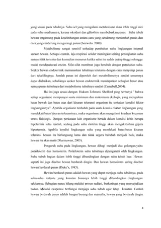 4
yang sesuai pada tubuhnya. Suhu sel yang mengalami metabolisme akan lebih tinggi dari
pada suhu mediumnya, karena oksidasi dan glikolisis membebaskan panas. Suhu tubuh
hewan tergantung pada keseimbangan antara cara yang cenderung menambah panas dan
cara yang cenderung mengurangi panas (Soewolo. 2000).
Metabolisme sangat sensitif terhadap perubahan suhu lingkungan internal
seekor hewan. Sebagai contoh, laju respirasi seluler meningkat seiring peningkatan suhu
sampai titik tertentu dan kemudian menurun ketika suhu itu sudah cukup tinggi sehingga
mulai mendenaturasi enzim. Sifat-sifat membran juga berubah dengan perubahan suhu.
Seekor hewan endotermik memanaskan tubuhnya terutama dengan cara menyerap panas
dari sekelilingnya. Jumlah panas ini diperoleh dari metabolismenya sendiri umumnya
dapat diabaikan, sebaliknya seekor hewan endotermik mendapatkan sebagian besar atau
semua panas tubuhnya dari metabolisme tubuhnya sendiri (Campbell,2004).
Hal ini juga sesuai dengan Hukum Toleransi Shelford yang berbunyi ” bahwa
setiap organisme mempunyai suatu minimum dan maksimum ekologis, yang merupakan
batas bawah dan batas atas dari kisaran toleransi organism itu terhadap kondisi faktor
lingkungannya”. Apabila organisme terdedah pada suatu kondisi faktor lingkungan yang
mendekati batas kisaran toleransinya, maka organisme akan mengalami keadaan kecaman
stress fisiologis. Dengan perkataan lain organisme berada dalam kondisi kritis berupa
hipotermia suhu rendah, sedang pada suhu ekstrim tinggi akan mengakibatkan gejala
hipertermia. Apabila kondisi lingkungan suhu yang mendekati batas-batas kisaran
toleransi hewan itu berlangsung lama dan tidak segera berubah menjadi baik, maka
hewan itu akan mati (Dharmawan, 2005).
Pengaruh suhu pada lingkungan, hewan dibagi menjadi dua golongan,yaitu
poikiloterm dan homoiterm. Poikiloterm suhu tubuhnya dipengaruhi oleh lingkungan.
Suhu tubuh bagian dalam lebih tinggi dibandingkan dengan suhu tubuh luar. Hewan
seperti ini juga disebut hewan berdarah dingin. Dan hewan homoiterm sering disebut
hewan berdarah panas (Duke’s, 1985).
Hewan berdarah panas adalah hewan yang dapat menjaga suhu tubuhnya, pada
suhu-suhu tertentu yang konstan biasanya lebih tinggi dibandingkan lingkungan
sekitarnya. Sebagian panas hilang melalui proses radiasi, berkeringat yang menyejukkan
badan. Melalui evaporasi berfungsi menjaga suhu tubuh agar tetap konstan. Contoh
hewan berdarah panas adalah bangsa burung dan mamalia, hewan yang berdarah dingin
 