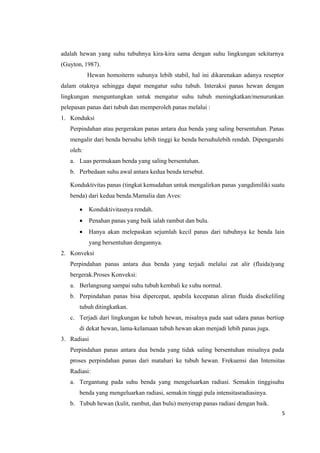 5
adalah hewan yang suhu tubuhnya kira-kira sama dengan suhu lingkungan sekitarnya
(Guyton, 1987).
Hewan homoiterm suhunya lebih stabil, hal ini dikarenakan adanya reseptor
dalam otaknya sehingga dapat mengatur suhu tubuh. Interaksi panas hewan dengan
lingkungan menguntungkan untuk mengatur suhu tubuh meningkatkan/menurunkan
pelepasan panas dari tubuh dan memperoleh panas melalui :
1. Konduksi
Perpindahan atau pergerakan panas antara dua benda yang saling bersentuhan. Panas
mengalir dari benda bersuhu lebih tinggi ke benda bersuhulebih rendah. Dipengaruhi
oleh:
a. Luas permukaan benda yang saling bersentuhan.
b. Perbedaan suhu awal antara kedua benda tersebut.
Konduktivitas panas (tingkat kemudahan untuk mengalirkan panas yangdimiliki suatu
benda) dari kedua benda.Mamalia dan Aves:
 Konduktivitasnya rendah.
 Penahan panas yang baik ialah rambut dan bulu.
 Hanya akan melepaskan sejumlah kecil panas dari tubuhnya ke benda lain
yang bersentuhan dengannya.
2. Konveksi
Perpindahan panas antara dua benda yang terjadi melalui zat alir (fluida)yang
bergerak.Proses Konveksi:
a. Berlangsung sampai suhu tubuh kembali ke suhu normal.
b. Perpindahan panas bisa dipercepat, apabila kecepatan aliran fluida disekeliling
tubuh ditingkatkan.
c. Terjadi dari lingkungan ke tubuh hewan, misalnya pada saat udara panas bertiup
di dekat hewan, lama-kelamaan tubuh hewan akan menjadi lebih panas juga.
3. Radiasi
Perpindahan panas antara dua benda yang tidak saling bersentuhan misalnya pada
proses perpindahan panas dari matahari ke tubuh hewan. Frekuensi dan Intensitas
Radiasi:
a. Tergantung pada suhu benda yang mengeluarkan radiasi. Semakin tinggisuhu
benda yang mengeluarkan radiasi, semakin tinggi pula intensitasradiasinya.
b. Tubuh hewan (kulit, rambut, dan bulu) menyerap panas radiasi dengan baik.
 