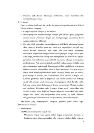 6
c. Berjemur pada hewan (khususnya poikiloterm) untuk menaikkan atau
memperoleh panas tubuh.
4. Evaporasi
Proses perubahan benda dari fase cair ke fase gas.misalnya padamekanisme ekskresi
kelenjar keringat. Evaporasi:
a. Cara penting untuk melepaskan panas tubuh.
b. Hewan yang tidak memiliki kelenjar keringat, jika tubuhnya panas, penguapan
melalui saluran pernafasan dengan cara terengah-engah (padaanjing diikuti
dengan menjulurkan lidahnya).
c. Jika suhu tubuh meningkat, keringat akan membasahi kulit, selanjutnya keringat
akan menyerap kelebihan panas dari tubuh dan mengubahnya menjadi uap,
setelah keringat mengering, suhu tubuh pun turun.Hewan mempunyai
kemampuan adaptasi terhadap perubahan suhu lingkungan. Sebagai contoh, pada
suhu dingin, mamalia dan burung akan meningkatkan laju metabolisme dengan
perubahan hormon-hormon yang terlibatdi dalamnya, sehingga meningkatkan
produksi panas. Pada ektoterm (misal padalebah madu), adaptasi terhadap suhu
dingin dengan cara berkelompok dalamsarangnya. Hasil metabolisme lebah secara
kelompok mampu menghasilkan panas di dalam sarangnya. Beberapa adaptasi
hewan untuk mengurangi kehilangan panas, misalnya adanya bulu dan rambut
pada burung dan mamalia, otot, danmodifikasi sistim sirkulasi di bagian kulit.
Kontriksi pembuluh darah di bagiankulit dan counter current heat exchange
adalah salah satu cara untuk mengurangi kehilangan panas tubuh. Perilaku adalah
hal yang penting dalam hubungannya dengan termoregulasi. Migrasi, relokasi,
dan sembunyi ditemukan pada beberapa hewan untuk menurunkan atau
menaikkan suhu tubuh. Gajah di daerah tropisuntuk menurunkan suhu tubuh
dengan cara mandi atau mengipaskan daun telinga ke tubuh. Manusia
menggunakan pakaian adalah salah satu perilaku unik dalam termoregulasi.
Mekanisme yang mempengaruhi kecepatan produksi panas tubuh dapat
diklasifikasikan menjadi:
A. Produsi Panas
(1) Mekanisme dan control tingkah laku
Mekanisme tingkah laku seperti latihan ringan (pemanasan). Bergerak ke
lingkungan yang suhunya mendekati suhu optimum. Misalnya kadal berjemur
 