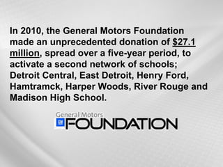 In 2010, the General Motors Foundation made an unprecedented donation of $27.1 million, spread over a five-year period, to activate a second network of schools; Detroit Central, East Detroit, Henry Ford, Hamtramck, Harper Woods, River Rouge and Madison High School.  