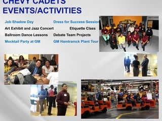 CHEVY CADETS EVENTS/ACTIVITIES 
Job Shadow Day Dress for Success Session 
Art Exhibit and Jazz Concert Etiquette Class 
Ballroom Dance Lessons Debate Team Projects 
Mocktail Party at GM GM Hamtramck Plant Tour  