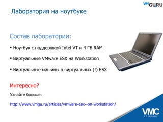 Лаборатория на ноутбуке Состав лаборатории: Ноутбук с поддержкой  Intel VT  и 4 ГБ  RAM Виртуальные  VMware ESX  на  Workstation Виртуальные машины в виртуальных (!)  ESX Интересно? Узнайте больше: http://www.vmgu.ru/articles/vmware-esx--on-workstation/ 