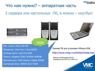 2 сервера или настольных  ПК,   а можно – ноутбук! Пример ПК для установки  VMware ESX: http://www.vmgu.ru/articles/cheap-esx/ Данная конфигурация была проверена для ESX 3.5 и ESXi 3.5 Что нам нужно? – аппаратная часть Мат. плата:  ASUS P5K-VM Процессор:  Intel Core 2 Duo E8200 Сетевая карта:  Intel Pro/1000  Память:  Kingston DDR2 PC6400 4096MB  Жесткий диск:  HDD Western Digital 500GB Системный блок:  INWIN J523 430W  560 $ 