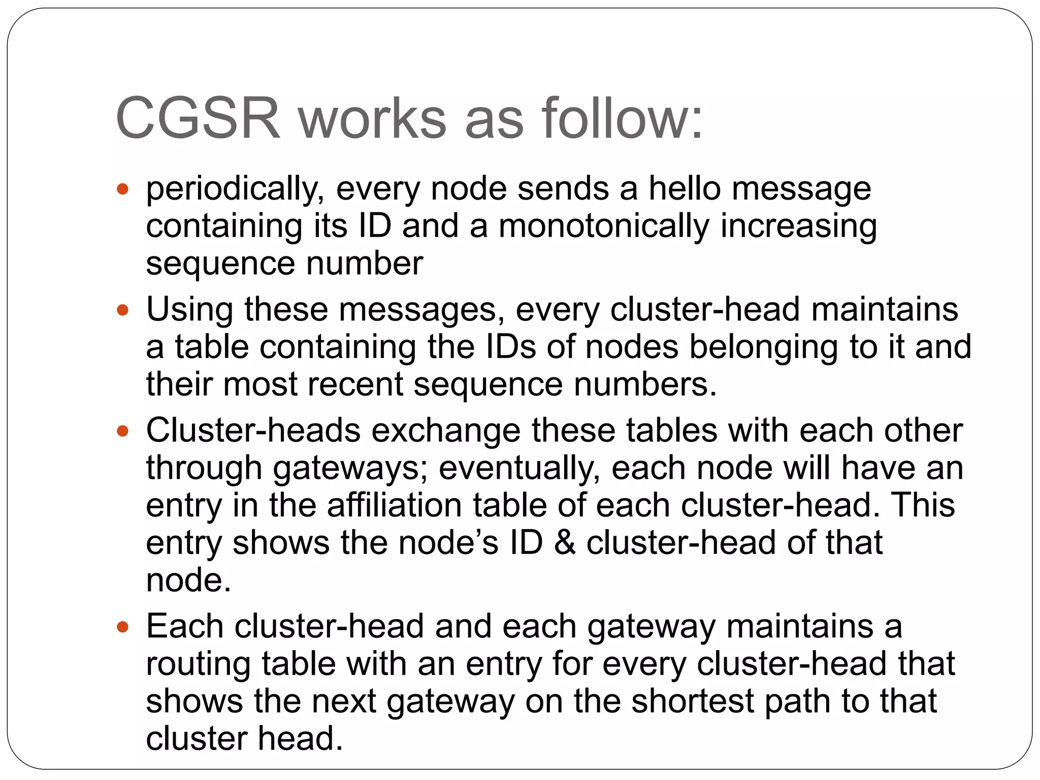 CGSR works as follow:
 periodically, every node sends a hello message
containing its ID and a monotonically increasing
sequence number
 Using these messages, every cluster-head maintains
a table containing the IDs of nodes belonging to it and
their most recent sequence numbers.
 Cluster-heads exchange these tables with each other
through gateways; eventually, each node will have an
entry in the affiliation table of each cluster-head. This
entry shows the node’s ID & cluster-head of that
node.
 Each cluster-head and each gateway maintains a
routing table with an entry for every cluster-head that
shows the next gateway on the shortest path to that
cluster head.
 