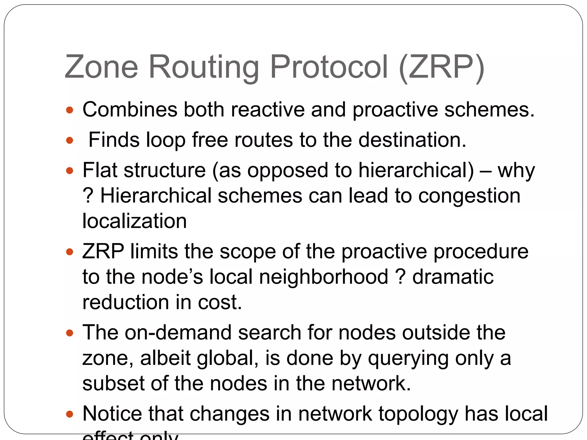  Combines both reactive and proactive schemes.
 Finds loop free routes to the destination.
 Flat structure (as opposed to hierarchical) – why
? Hierarchical schemes can lead to congestion
localization
 ZRP limits the scope of the proactive procedure
to the node’s local neighborhood ? dramatic
reduction in cost.
 The on-demand search for nodes outside the
zone, albeit global, is done by querying only a
subset of the nodes in the network.
 Notice that changes in network topology has local
Zone Routing Protocol (ZRP)
 