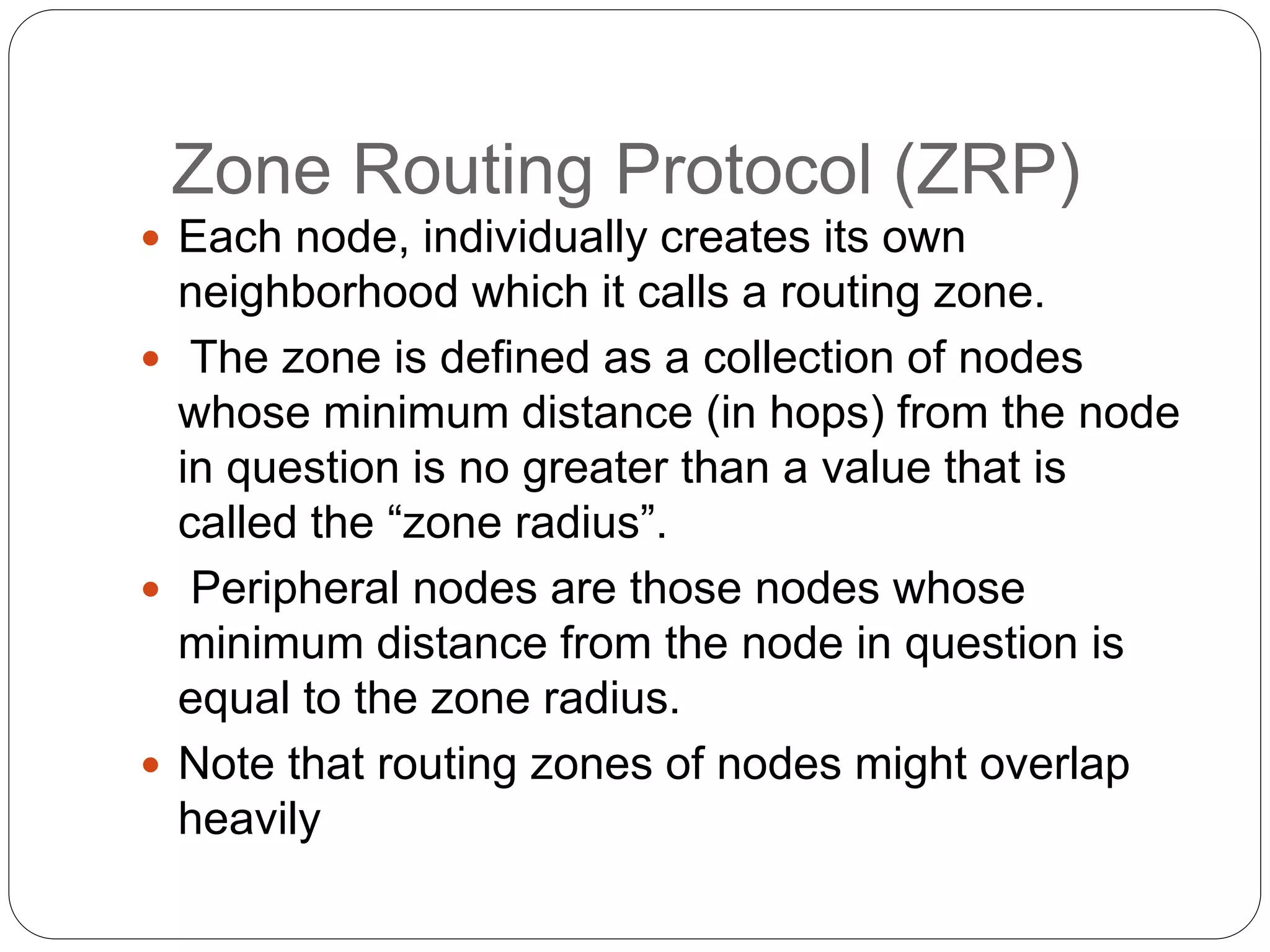 Zone Routing Protocol (ZRP)
 Each node, individually creates its own
neighborhood which it calls a routing zone.
 The zone is defined as a collection of nodes
whose minimum distance (in hops) from the node
in question is no greater than a value that is
called the “zone radius”.
 Peripheral nodes are those nodes whose
minimum distance from the node in question is
equal to the zone radius.
 Note that routing zones of nodes might overlap
heavily
 