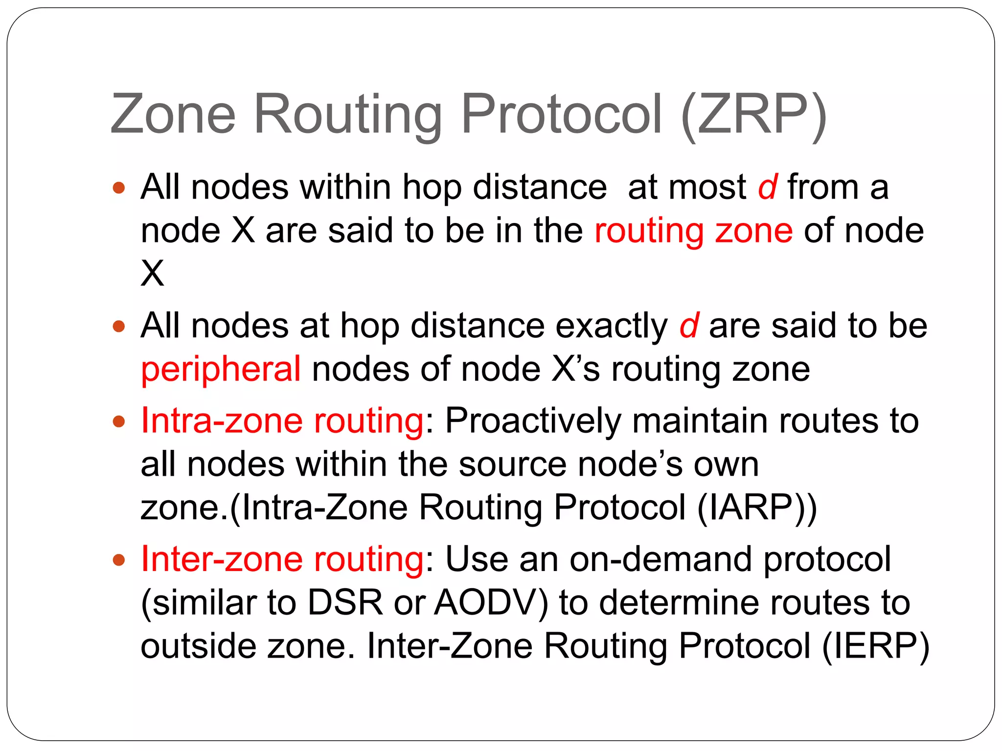 Zone Routing Protocol (ZRP)
 All nodes within hop distance at most d from a
node X are said to be in the routing zone of node
X
 All nodes at hop distance exactly d are said to be
peripheral nodes of node X’s routing zone
 Intra-zone routing: Proactively maintain routes to
all nodes within the source node’s own
zone.(Intra-Zone Routing Protocol (IARP))
 Inter-zone routing: Use an on-demand protocol
(similar to DSR or AODV) to determine routes to
outside zone. Inter-Zone Routing Protocol (IERP)
 