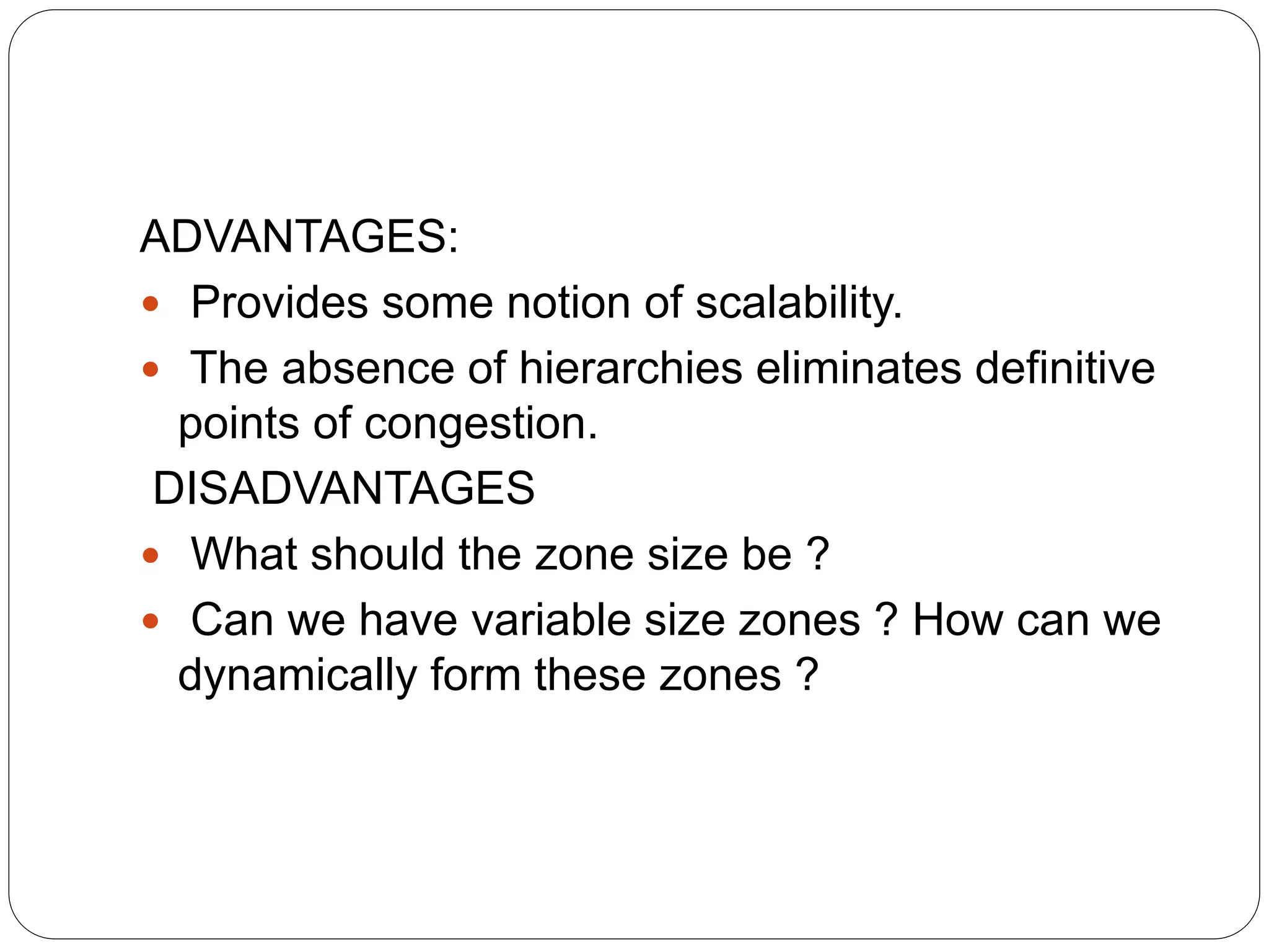 ADVANTAGES:
 Provides some notion of scalability.
 The absence of hierarchies eliminates definitive
points of congestion.
DISADVANTAGES
 What should the zone size be ?
 Can we have variable size zones ? How can we
dynamically form these zones ?
 