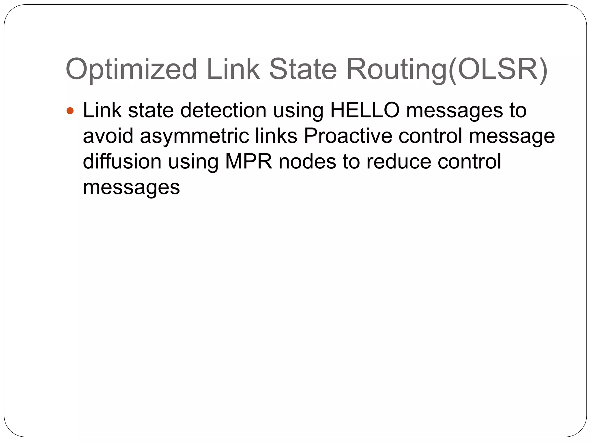 Optimized Link State Routing(OLSR)
 Link state detection using HELLO messages to
avoid asymmetric links Proactive control message
diffusion using MPR nodes to reduce control
messages
 