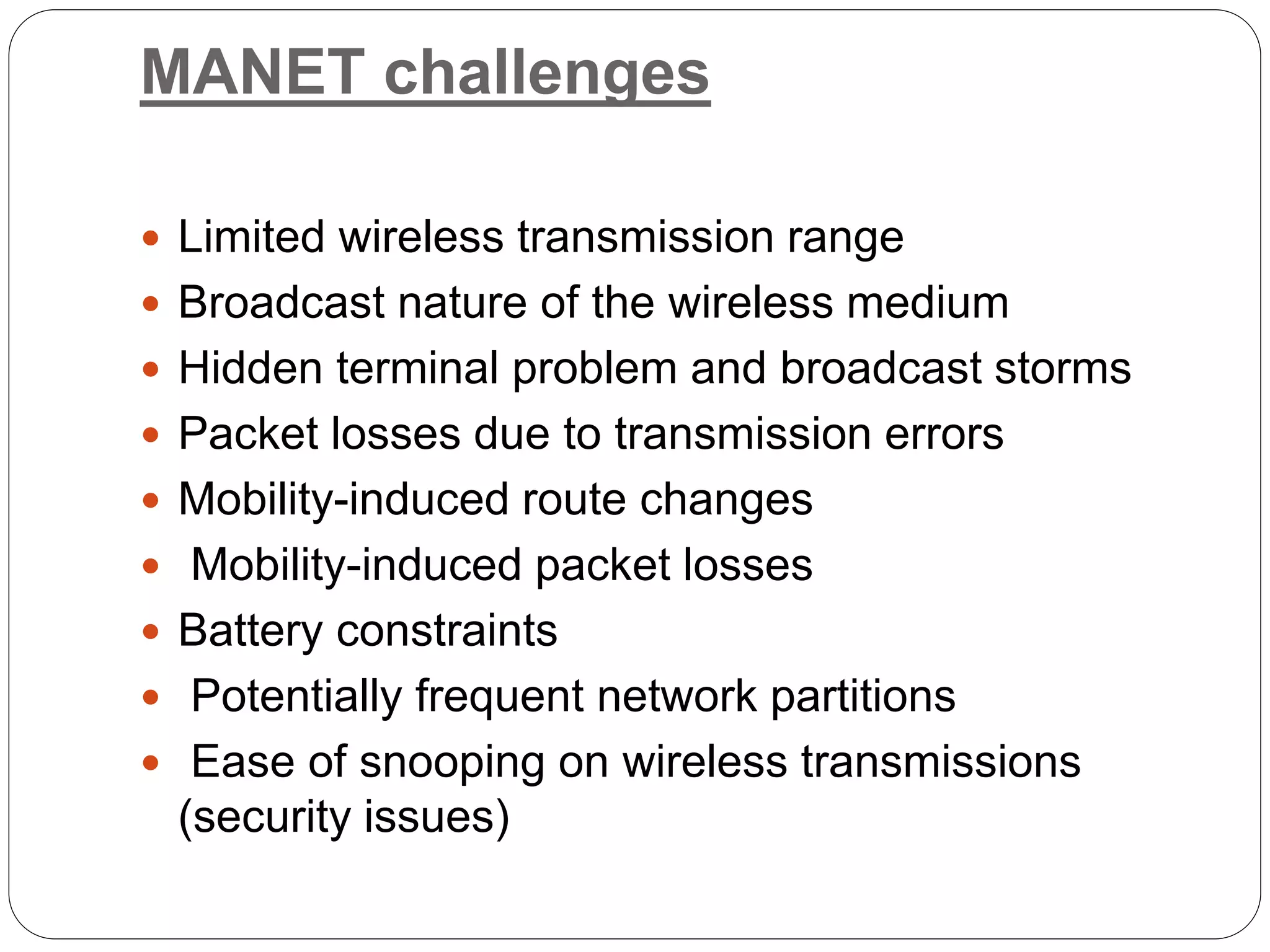MANET challenges
 Limited wireless transmission range
 Broadcast nature of the wireless medium
 Hidden terminal problem and broadcast storms
 Packet losses due to transmission errors
 Mobility-induced route changes
 Mobility-induced packet losses
 Battery constraints
 Potentially frequent network partitions
 Ease of snooping on wireless transmissions
(security issues)
 