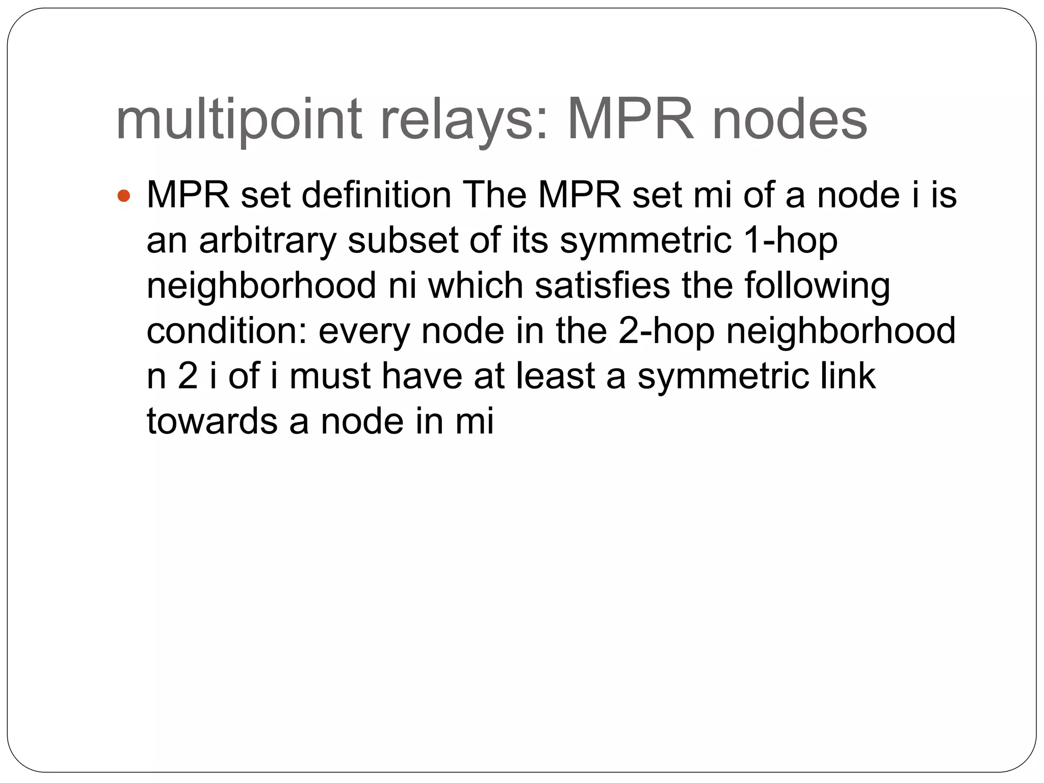 multipoint relays: MPR nodes
 MPR set definition The MPR set mi of a node i is
an arbitrary subset of its symmetric 1-hop
neighborhood ni which satisfies the following
condition: every node in the 2-hop neighborhood
n 2 i of i must have at least a symmetric link
towards a node in mi
 