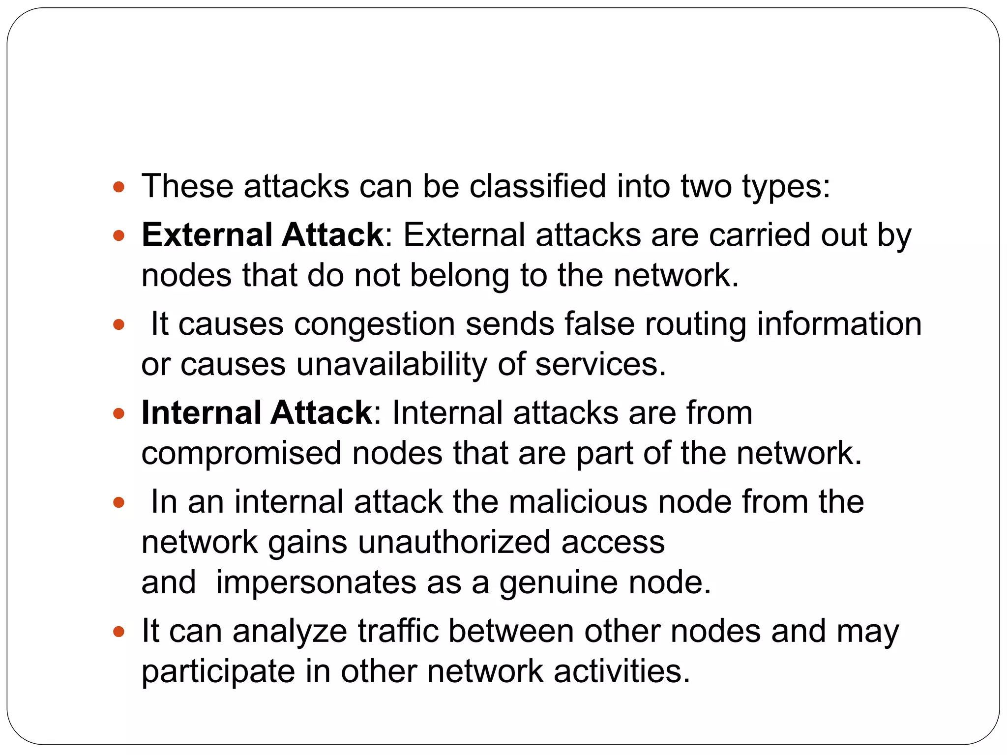  These attacks can be classified into two types:
 External Attack: External attacks are carried out by
nodes that do not belong to the network.
 It causes congestion sends false routing information
or causes unavailability of services.
 Internal Attack: Internal attacks are from
compromised nodes that are part of the network.
 In an internal attack the malicious node from the
network gains unauthorized access
and impersonates as a genuine node.
 It can analyze traffic between other nodes and may
participate in other network activities.
 