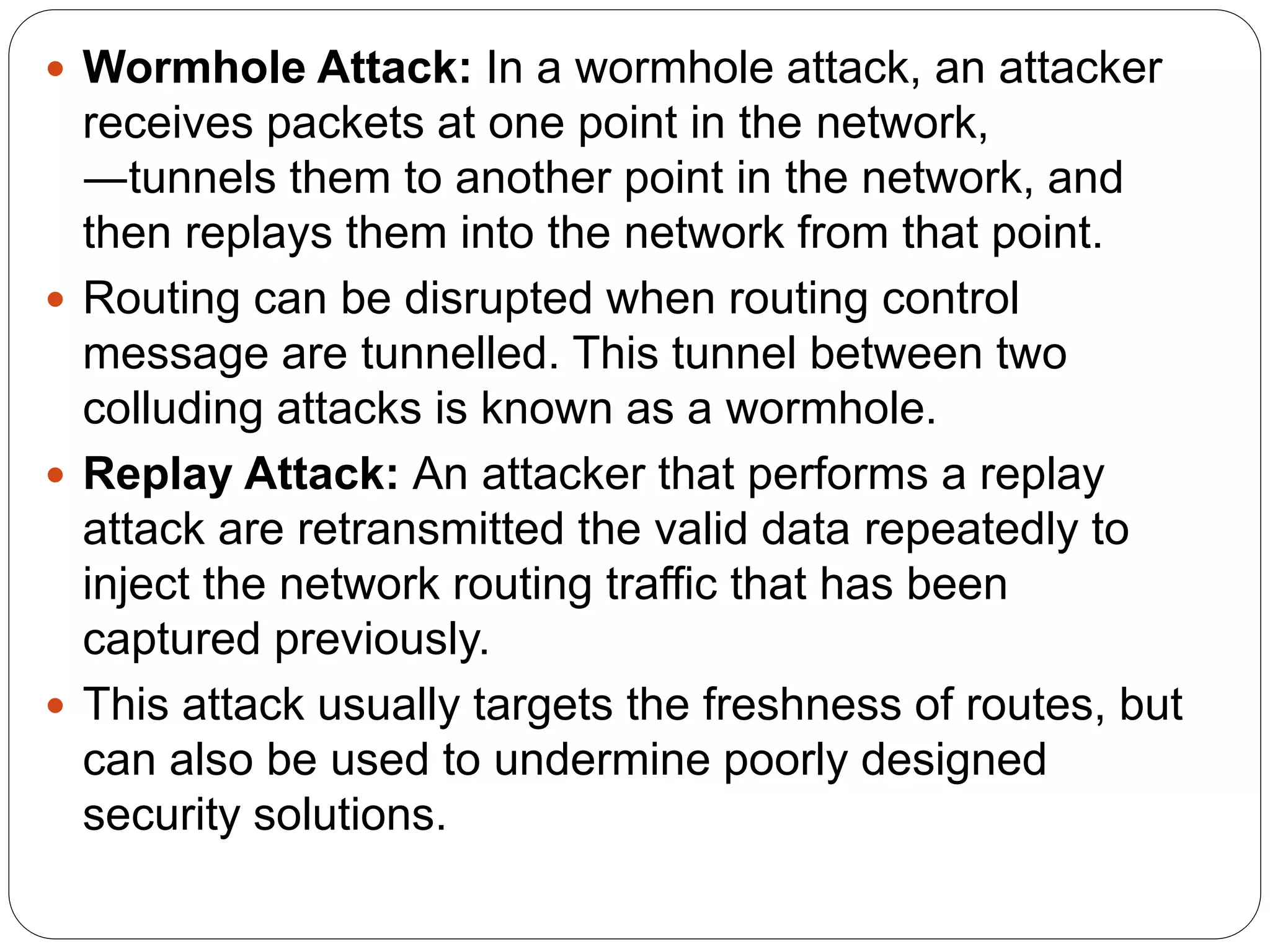 Wormhole Attack: In a wormhole attack, an attacker
receives packets at one point in the network,
―tunnels them to another point in the network, and
then replays them into the network from that point.
 Routing can be disrupted when routing control
message are tunnelled. This tunnel between two
colluding attacks is known as a wormhole.
 Replay Attack: An attacker that performs a replay
attack are retransmitted the valid data repeatedly to
inject the network routing traffic that has been
captured previously.
 This attack usually targets the freshness of routes, but
can also be used to undermine poorly designed
security solutions.
 