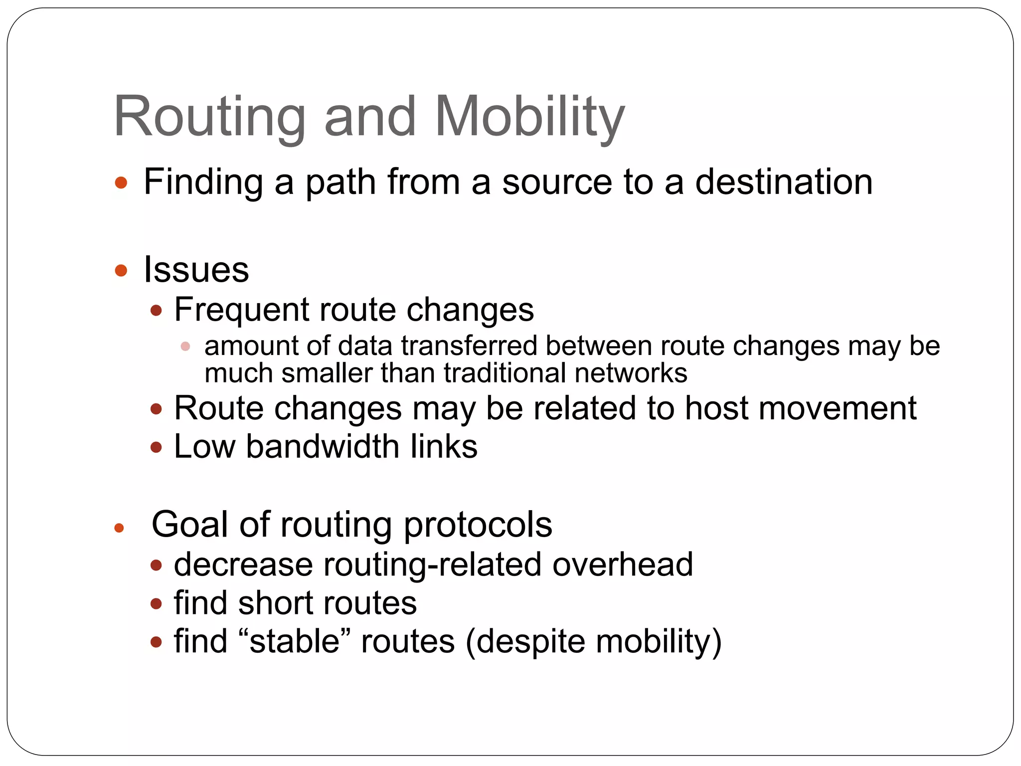 Routing and Mobility
 Finding a path from a source to a destination
 Issues
 Frequent route changes
 amount of data transferred between route changes may be
much smaller than traditional networks
 Route changes may be related to host movement
 Low bandwidth links
 Goal of routing protocols
 decrease routing-related overhead
 find short routes
 find “stable” routes (despite mobility)
 