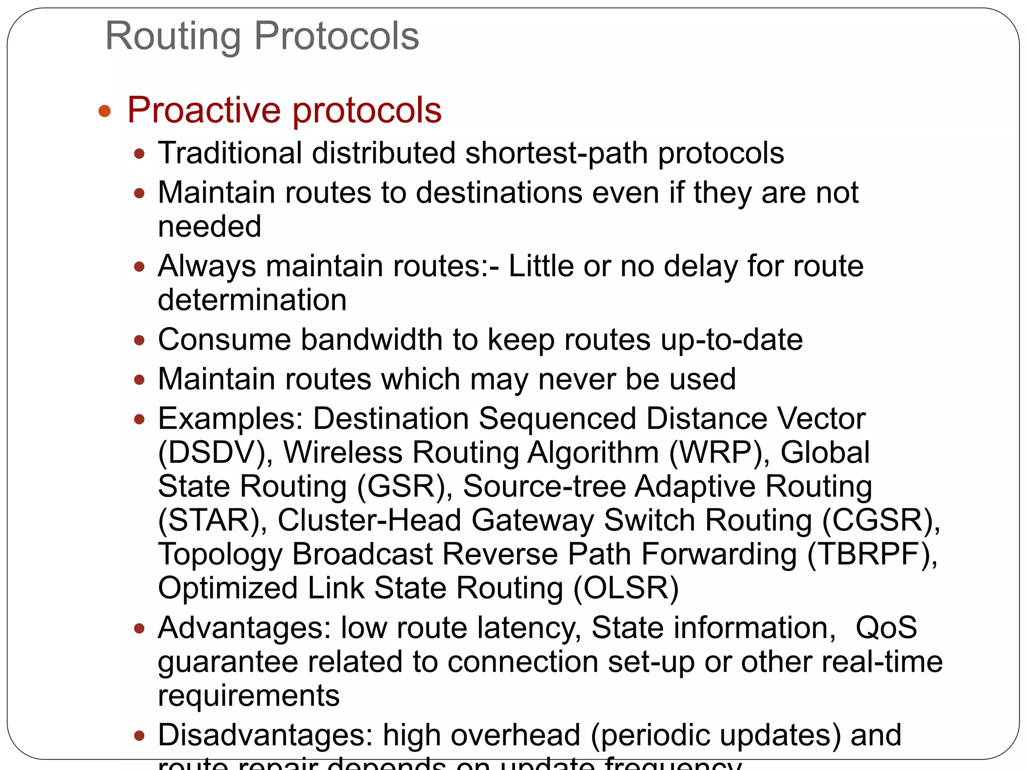 Routing Protocols
 Proactive protocols
 Traditional distributed shortest-path protocols
 Maintain routes to destinations even if they are not
needed
 Always maintain routes:- Little or no delay for route
determination
 Consume bandwidth to keep routes up-to-date
 Maintain routes which may never be used
 Examples: Destination Sequenced Distance Vector
(DSDV), Wireless Routing Algorithm (WRP), Global
State Routing (GSR), Source-tree Adaptive Routing
(STAR), Cluster-Head Gateway Switch Routing (CGSR),
Topology Broadcast Reverse Path Forwarding (TBRPF),
Optimized Link State Routing (OLSR)
 Advantages: low route latency, State information, QoS
guarantee related to connection set-up or other real-time
requirements
 Disadvantages: high overhead (periodic updates) and
 
