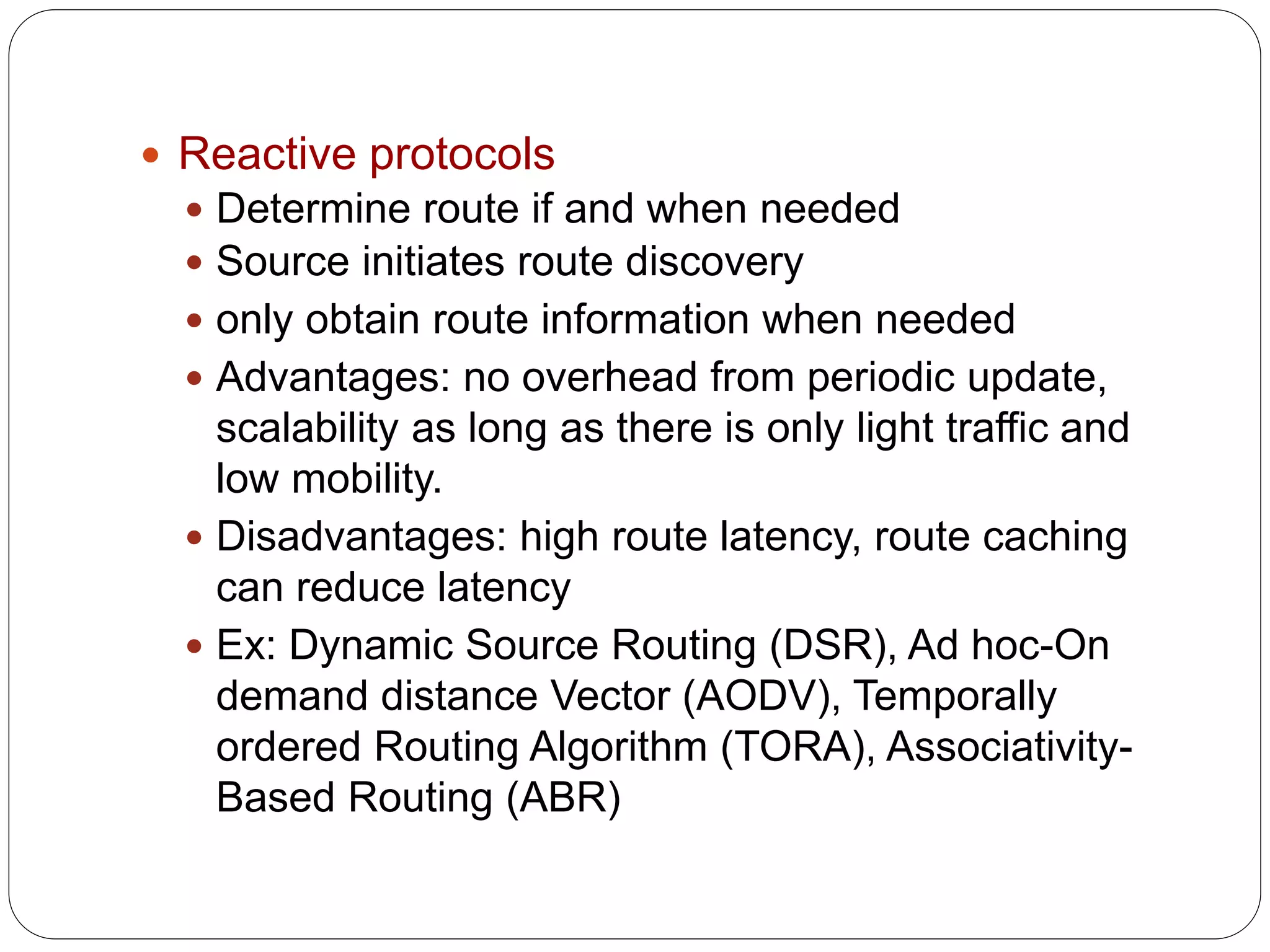  Reactive protocols
 Determine route if and when needed
 Source initiates route discovery
 only obtain route information when needed
 Advantages: no overhead from periodic update,
scalability as long as there is only light traffic and
low mobility.
 Disadvantages: high route latency, route caching
can reduce latency
 Ex: Dynamic Source Routing (DSR), Ad hoc-On
demand distance Vector (AODV), Temporally
ordered Routing Algorithm (TORA), Associativity-
Based Routing (ABR)
 