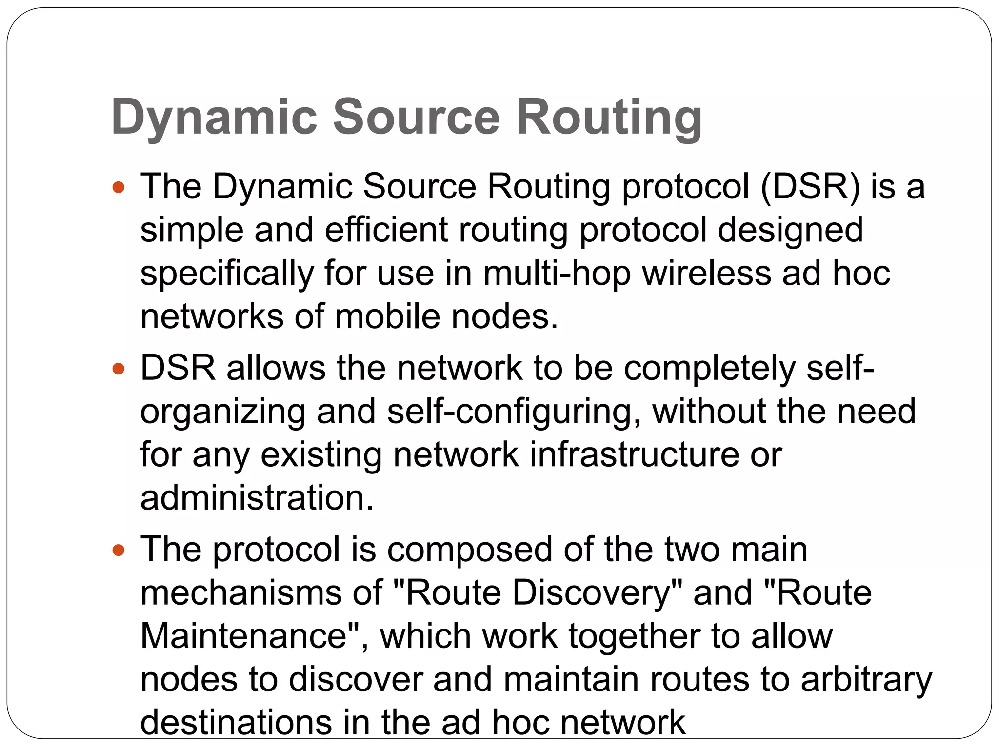 Dynamic Source Routing
 The Dynamic Source Routing protocol (DSR) is a
simple and efficient routing protocol designed
specifically for use in multi-hop wireless ad hoc
networks of mobile nodes.
 DSR allows the network to be completely self-
organizing and self-configuring, without the need
for any existing network infrastructure or
administration.
 The protocol is composed of the two main
mechanisms of "Route Discovery" and "Route
Maintenance", which work together to allow
nodes to discover and maintain routes to arbitrary
destinations in the ad hoc network
 