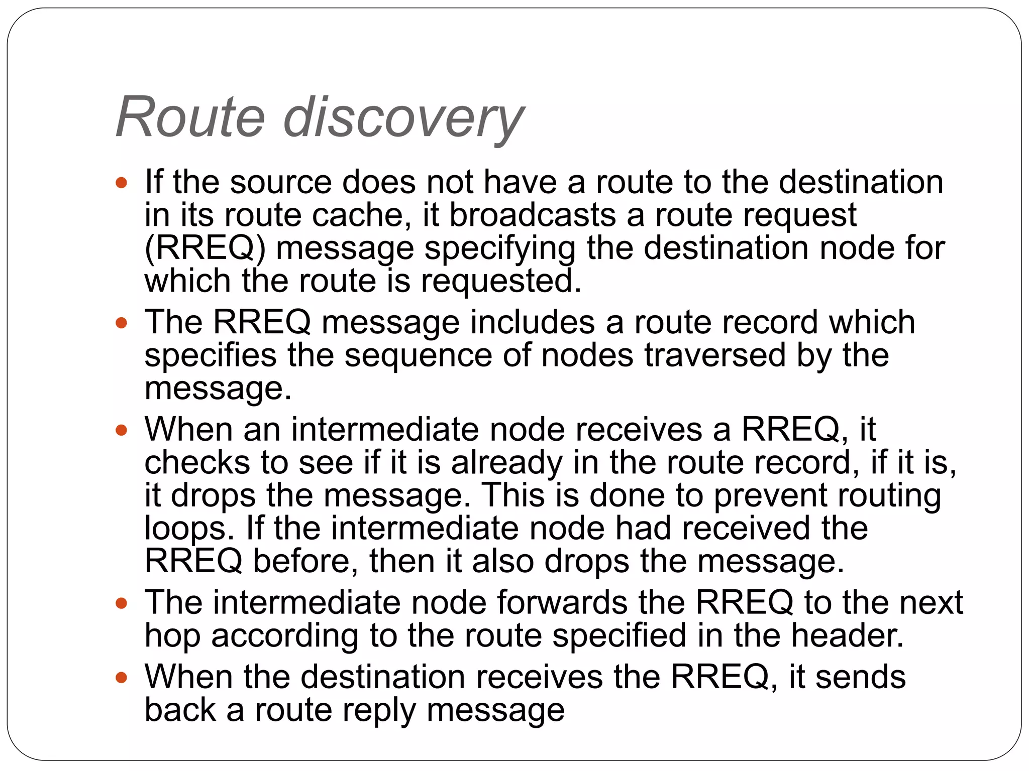 Route discovery
 If the source does not have a route to the destination
in its route cache, it broadcasts a route request
(RREQ) message specifying the destination node for
which the route is requested.
 The RREQ message includes a route record which
specifies the sequence of nodes traversed by the
message.
 When an intermediate node receives a RREQ, it
checks to see if it is already in the route record, if it is,
it drops the message. This is done to prevent routing
loops. If the intermediate node had received the
RREQ before, then it also drops the message.
 The intermediate node forwards the RREQ to the next
hop according to the route specified in the header.
 When the destination receives the RREQ, it sends
back a route reply message
 