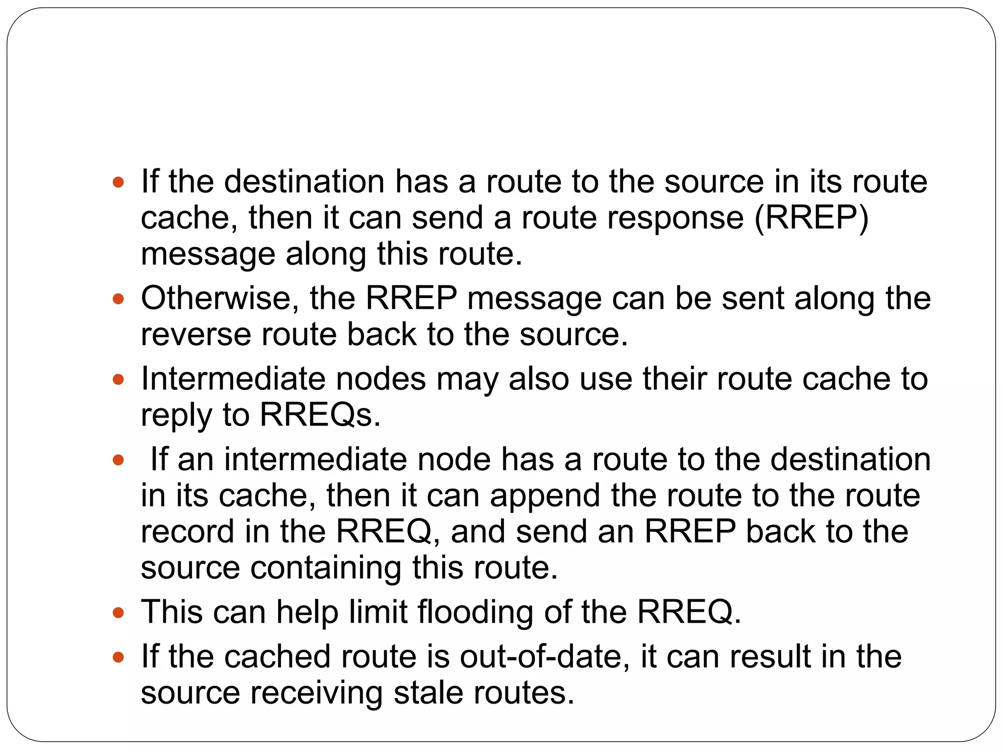  If the destination has a route to the source in its route
cache, then it can send a route response (RREP)
message along this route.
 Otherwise, the RREP message can be sent along the
reverse route back to the source.
 Intermediate nodes may also use their route cache to
reply to RREQs.
 If an intermediate node has a route to the destination
in its cache, then it can append the route to the route
record in the RREQ, and send an RREP back to the
source containing this route.
 This can help limit flooding of the RREQ.
 If the cached route is out-of-date, it can result in the
source receiving stale routes.
 