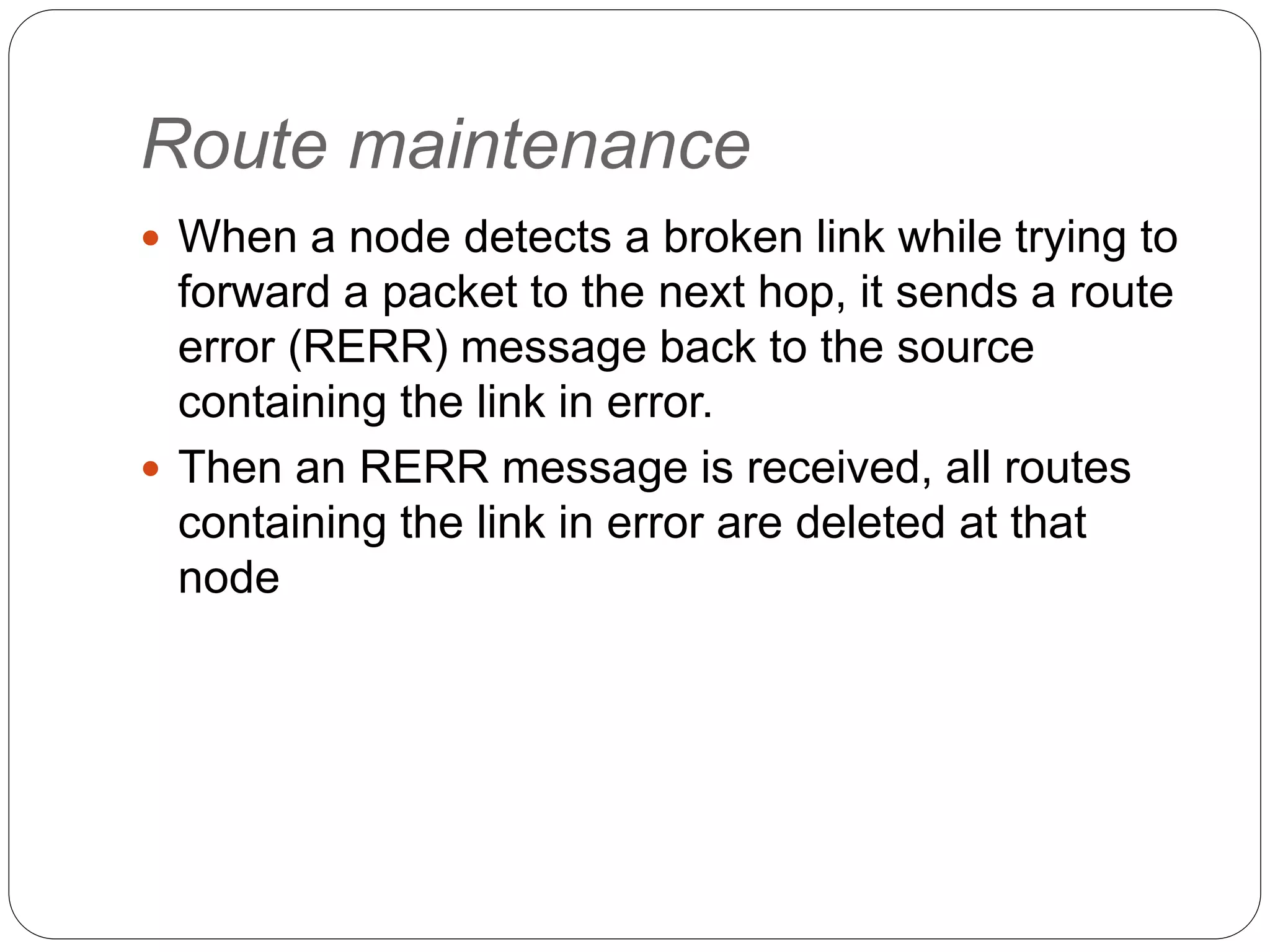 Route maintenance
 When a node detects a broken link while trying to
forward a packet to the next hop, it sends a route
error (RERR) message back to the source
containing the link in error.
 Then an RERR message is received, all routes
containing the link in error are deleted at that
node
 