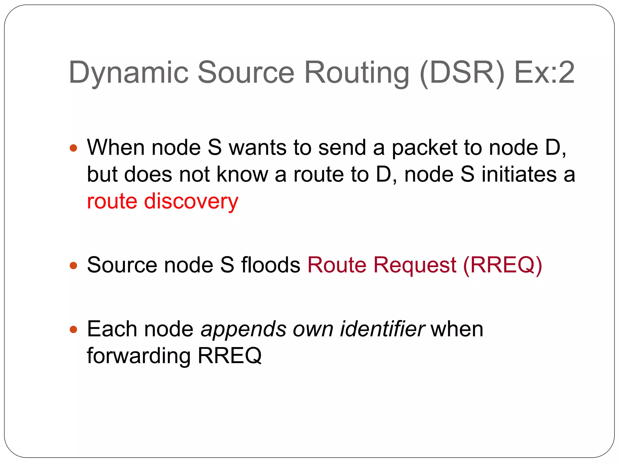 Dynamic Source Routing (DSR) Ex:2
 When node S wants to send a packet to node D,
but does not know a route to D, node S initiates a
route discovery
 Source node S floods Route Request (RREQ)
 Each node appends own identifier when
forwarding RREQ
 