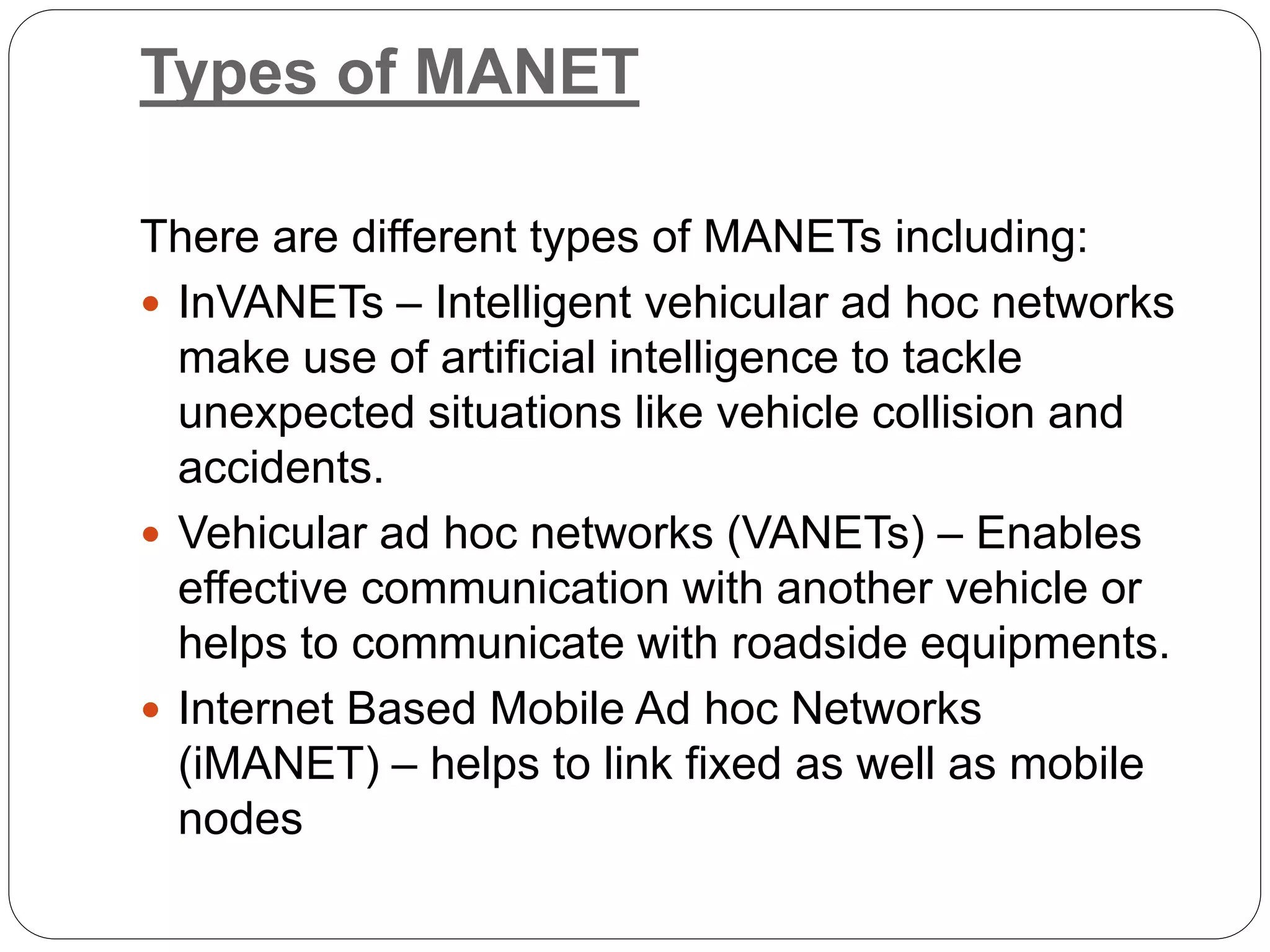 Types of MANET
There are different types of MANETs including:
 InVANETs – Intelligent vehicular ad hoc networks
make use of artificial intelligence to tackle
unexpected situations like vehicle collision and
accidents.
 Vehicular ad hoc networks (VANETs) – Enables
effective communication with another vehicle or
helps to communicate with roadside equipments.
 Internet Based Mobile Ad hoc Networks
(iMANET) – helps to link fixed as well as mobile
nodes
 