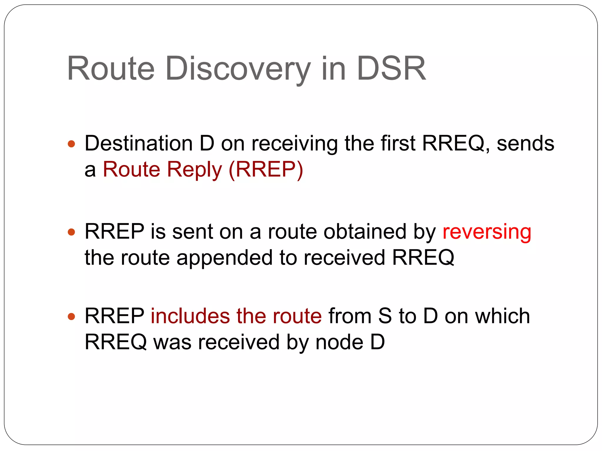 Route Discovery in DSR
 Destination D on receiving the first RREQ, sends
a Route Reply (RREP)
 RREP is sent on a route obtained by reversing
the route appended to received RREQ
 RREP includes the route from S to D on which
RREQ was received by node D
 