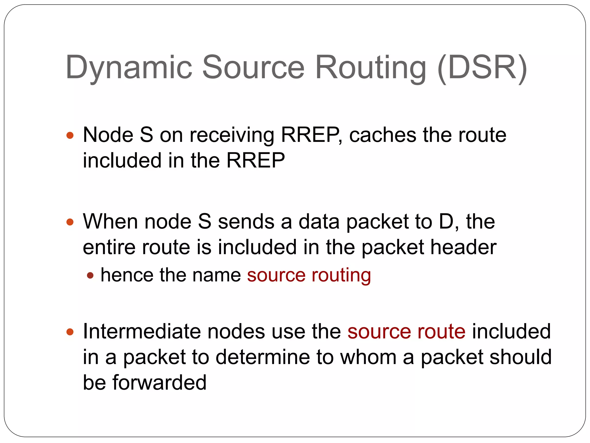 Dynamic Source Routing (DSR)
 Node S on receiving RREP, caches the route
included in the RREP
 When node S sends a data packet to D, the
entire route is included in the packet header
 hence the name source routing
 Intermediate nodes use the source route included
in a packet to determine to whom a packet should
be forwarded
 