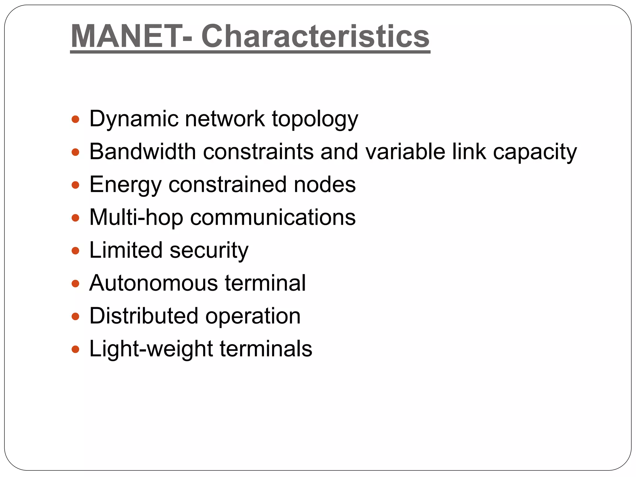 MANET- Characteristics
 Dynamic network topology
 Bandwidth constraints and variable link capacity
 Energy constrained nodes
 Multi-hop communications
 Limited security
 Autonomous terminal
 Distributed operation
 Light-weight terminals
 