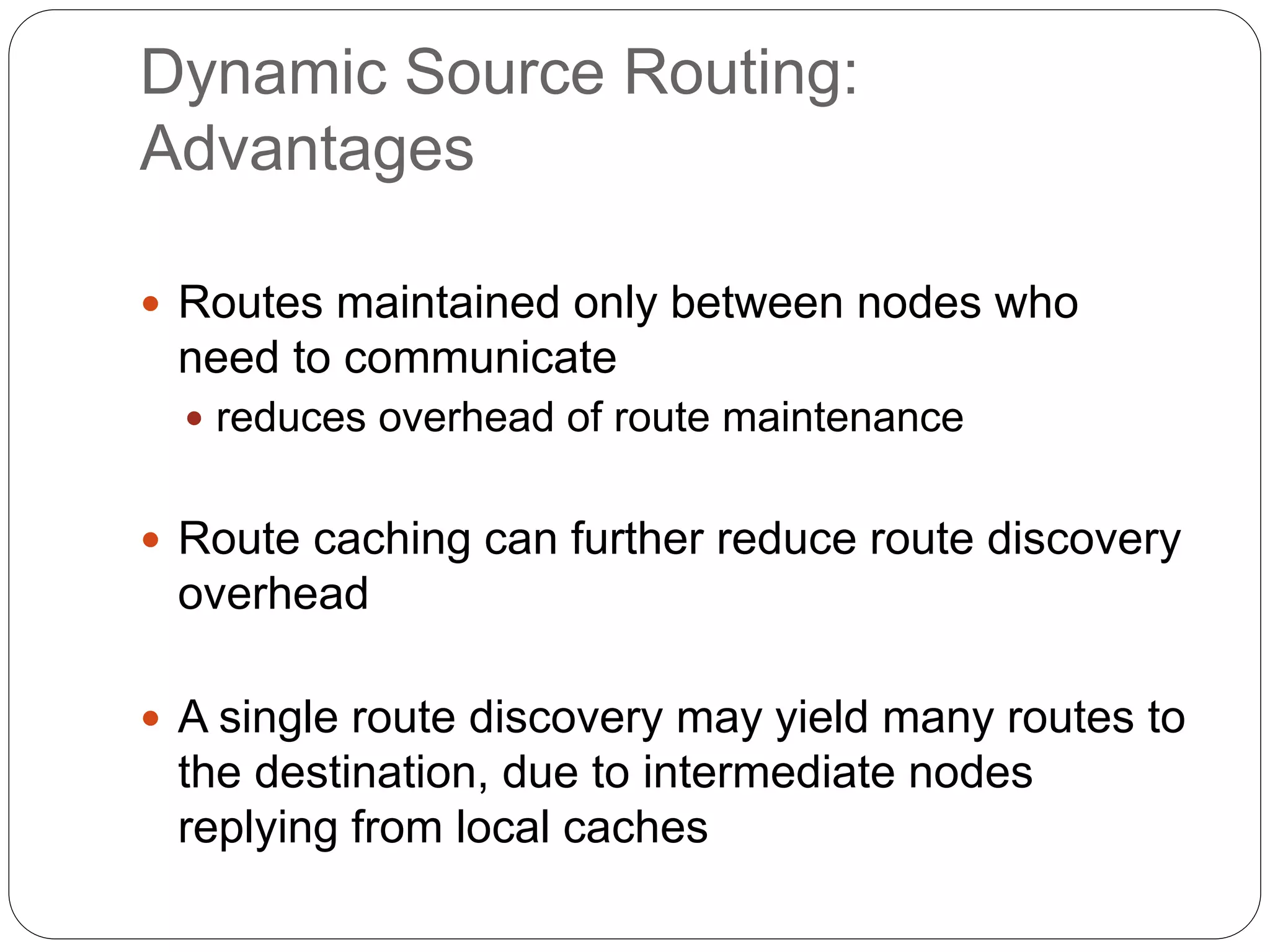 Dynamic Source Routing:
Advantages
 Routes maintained only between nodes who
need to communicate
 reduces overhead of route maintenance
 Route caching can further reduce route discovery
overhead
 A single route discovery may yield many routes to
the destination, due to intermediate nodes
replying from local caches
 