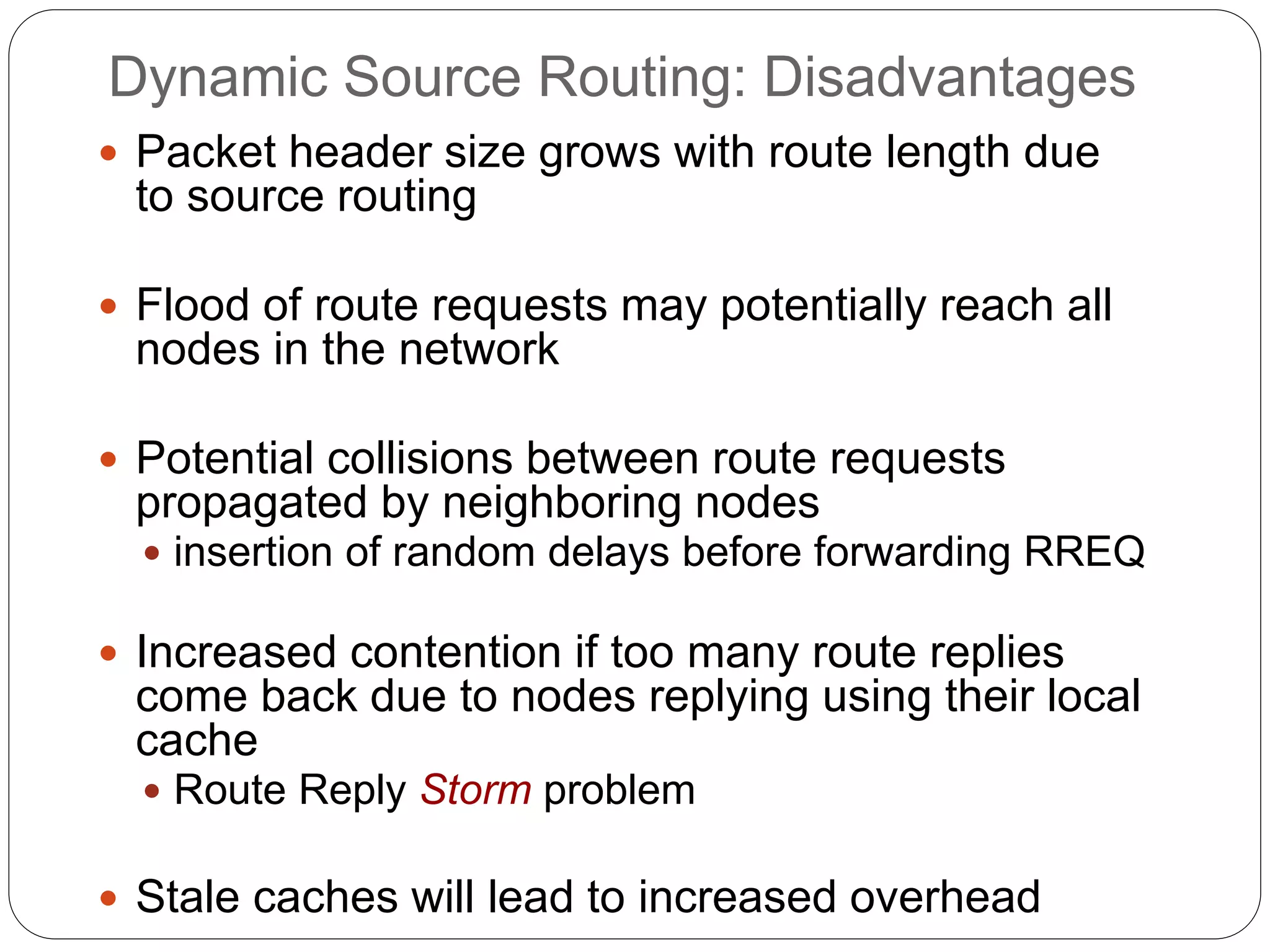 Dynamic Source Routing: Disadvantages
 Packet header size grows with route length due
to source routing
 Flood of route requests may potentially reach all
nodes in the network
 Potential collisions between route requests
propagated by neighboring nodes
 insertion of random delays before forwarding RREQ
 Increased contention if too many route replies
come back due to nodes replying using their local
cache
 Route Reply Storm problem
 Stale caches will lead to increased overhead
 