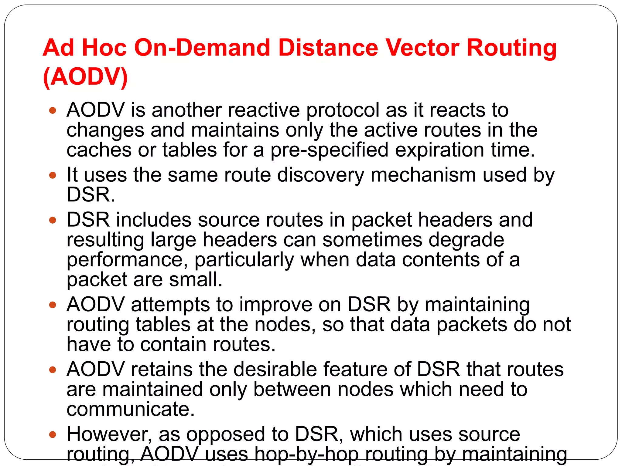Ad Hoc On-Demand Distance Vector Routing
(AODV)
 AODV is another reactive protocol as it reacts to
changes and maintains only the active routes in the
caches or tables for a pre-specified expiration time.
 It uses the same route discovery mechanism used by
DSR.
 DSR includes source routes in packet headers and
resulting large headers can sometimes degrade
performance, particularly when data contents of a
packet are small.
 AODV attempts to improve on DSR by maintaining
routing tables at the nodes, so that data packets do not
have to contain routes.
 AODV retains the desirable feature of DSR that routes
are maintained only between nodes which need to
communicate.
 However, as opposed to DSR, which uses source
routing, AODV uses hop-by-hop routing by maintaining
 