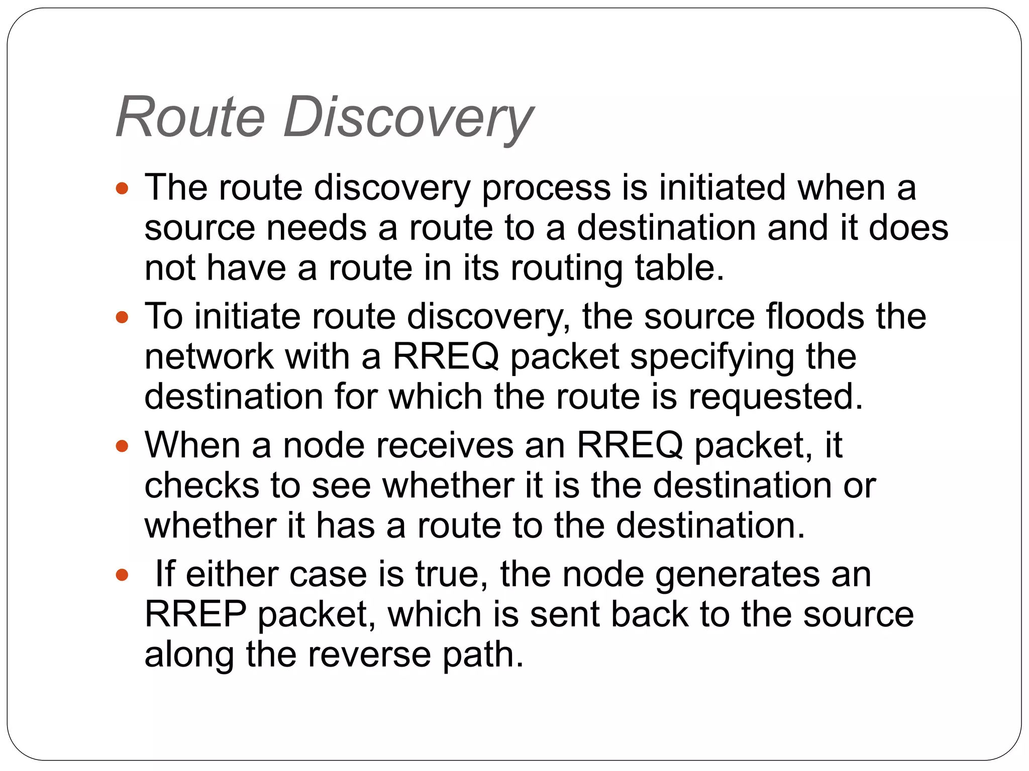 Route Discovery
 The route discovery process is initiated when a
source needs a route to a destination and it does
not have a route in its routing table.
 To initiate route discovery, the source floods the
network with a RREQ packet specifying the
destination for which the route is requested.
 When a node receives an RREQ packet, it
checks to see whether it is the destination or
whether it has a route to the destination.
 If either case is true, the node generates an
RREP packet, which is sent back to the source
along the reverse path.
 