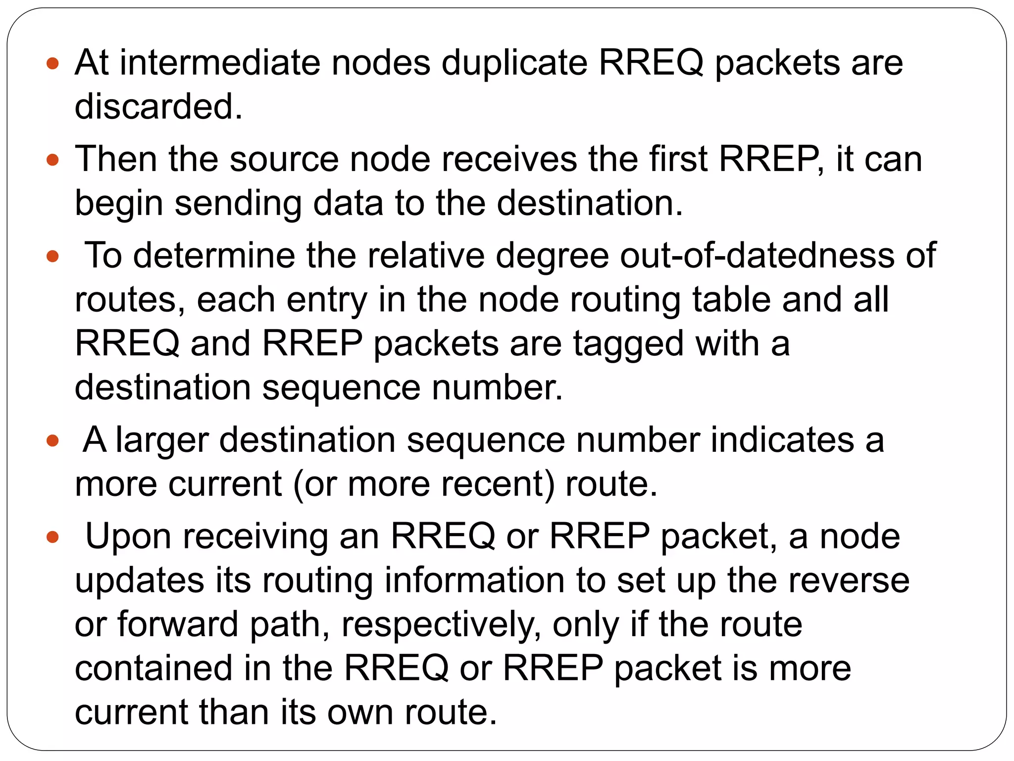  At intermediate nodes duplicate RREQ packets are
discarded.
 Then the source node receives the first RREP, it can
begin sending data to the destination.
 To determine the relative degree out-of-datedness of
routes, each entry in the node routing table and all
RREQ and RREP packets are tagged with a
destination sequence number.
 A larger destination sequence number indicates a
more current (or more recent) route.
 Upon receiving an RREQ or RREP packet, a node
updates its routing information to set up the reverse
or forward path, respectively, only if the route
contained in the RREQ or RREP packet is more
current than its own route.
 