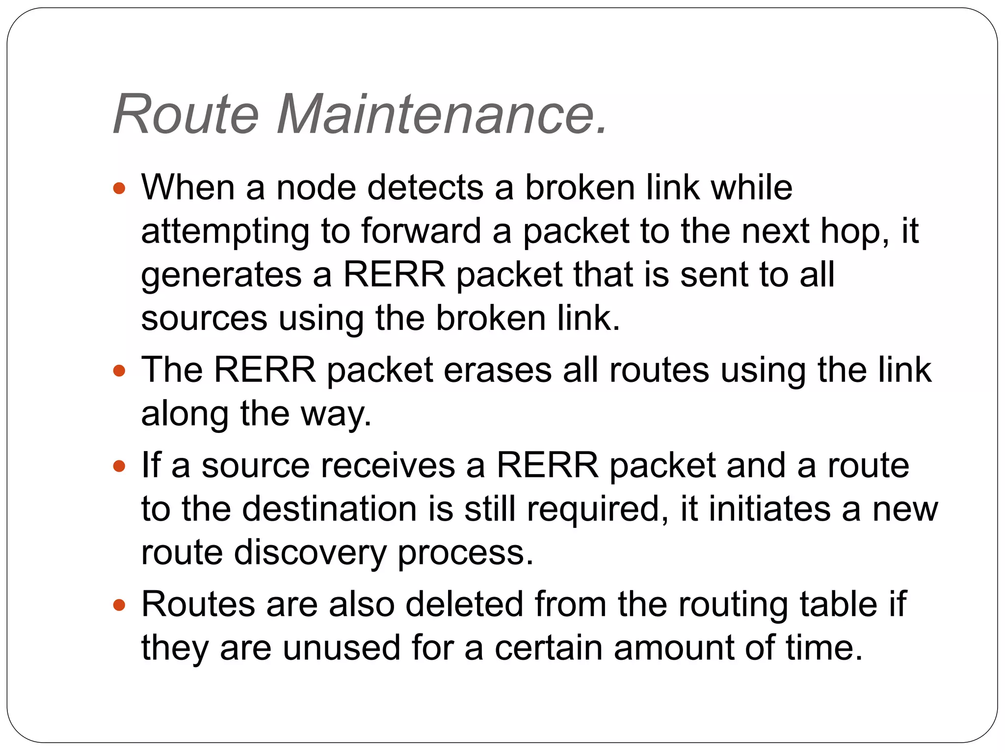 Route Maintenance.
 When a node detects a broken link while
attempting to forward a packet to the next hop, it
generates a RERR packet that is sent to all
sources using the broken link.
 The RERR packet erases all routes using the link
along the way.
 If a source receives a RERR packet and a route
to the destination is still required, it initiates a new
route discovery process.
 Routes are also deleted from the routing table if
they are unused for a certain amount of time.
 