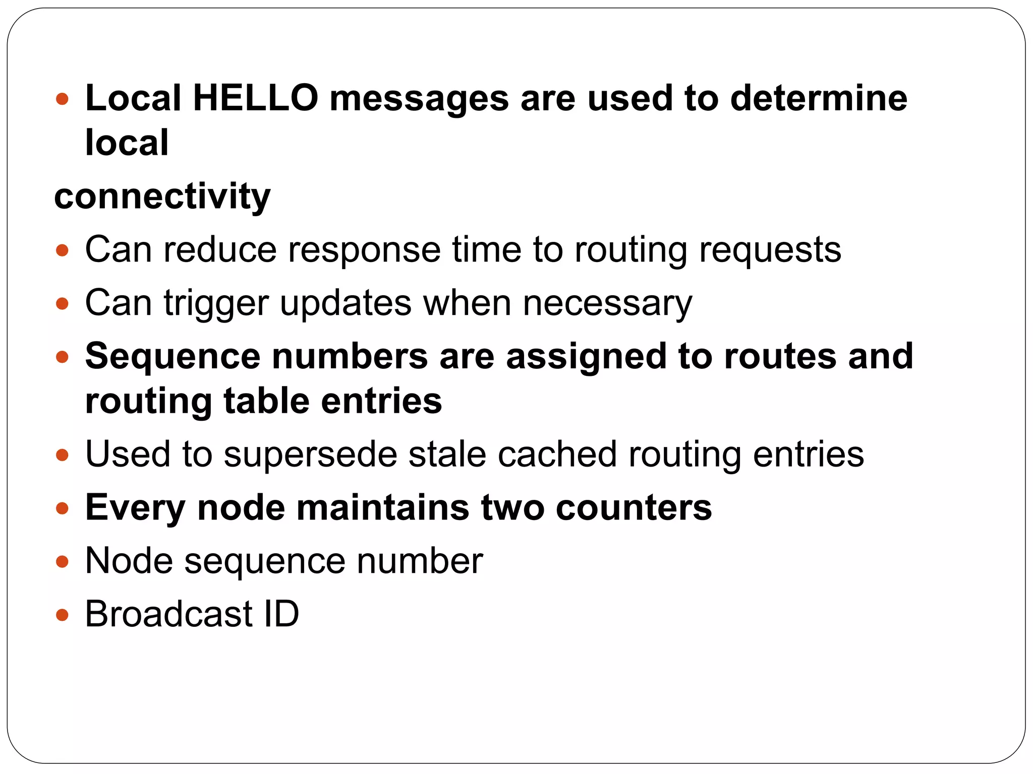  Local HELLO messages are used to determine
local
connectivity
 Can reduce response time to routing requests
 Can trigger updates when necessary
 Sequence numbers are assigned to routes and
routing table entries
 Used to supersede stale cached routing entries
 Every node maintains two counters
 Node sequence number
 Broadcast ID
 
