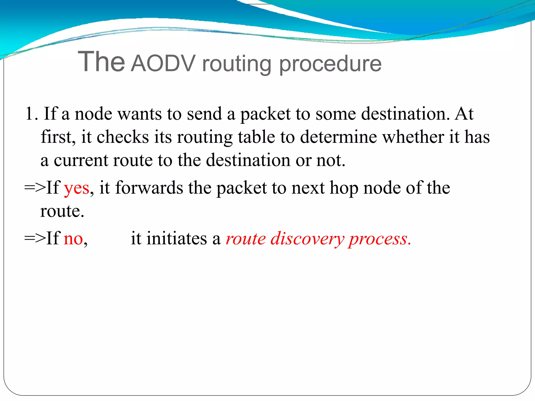 1. If a node wants to send a packet to some destination. At
first, it checks its routing table to determine whether it has
a current route to the destination or not.
=>If yes, it forwards the packet to next hop node of the
route.
=>If no, it initiates a route discovery process.
The AODV routing procedure
 