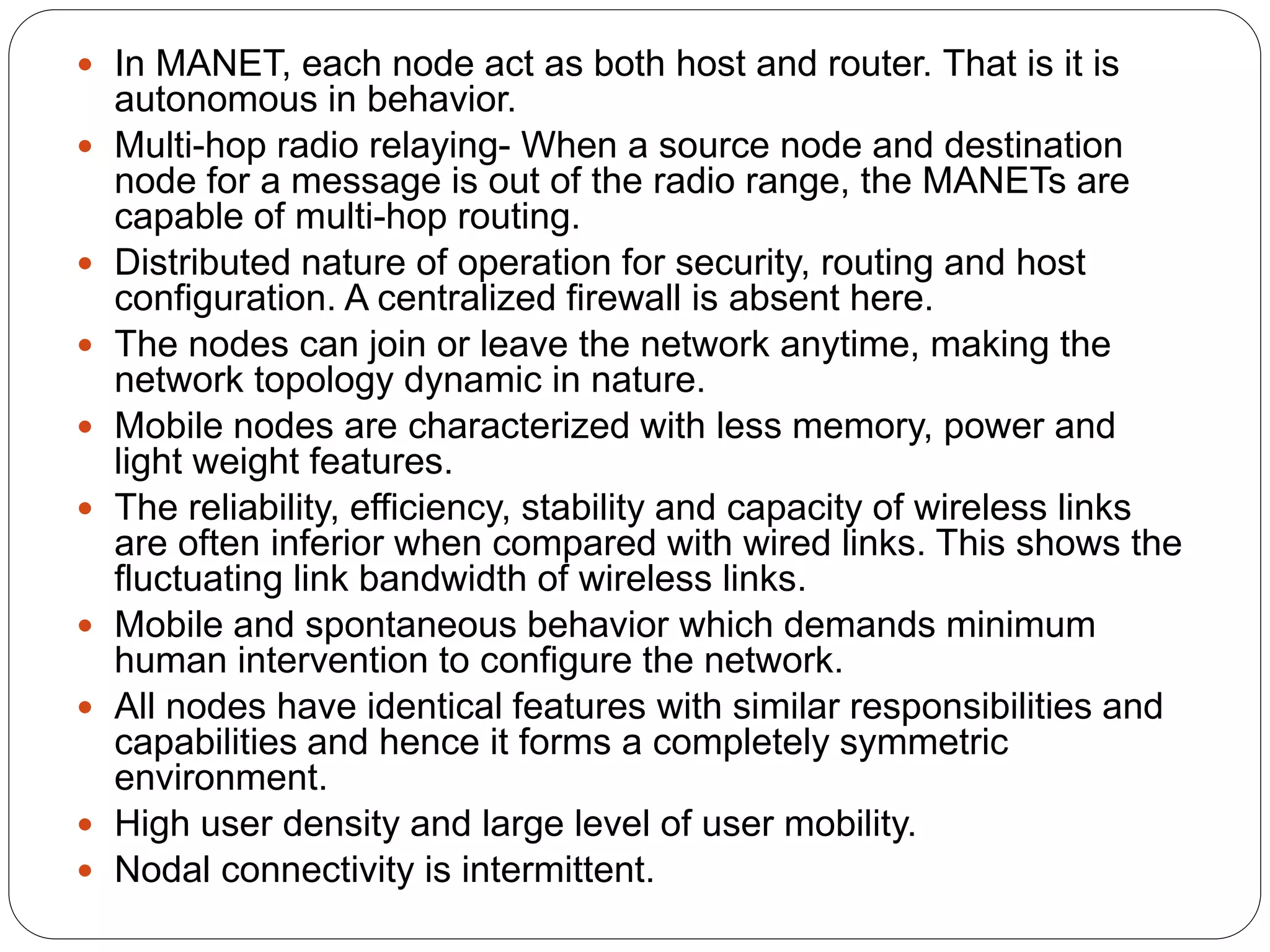  In MANET, each node act as both host and router. That is it is
autonomous in behavior.
 Multi-hop radio relaying- When a source node and destination
node for a message is out of the radio range, the MANETs are
capable of multi-hop routing.
 Distributed nature of operation for security, routing and host
configuration. A centralized firewall is absent here.
 The nodes can join or leave the network anytime, making the
network topology dynamic in nature.
 Mobile nodes are characterized with less memory, power and
light weight features.
 The reliability, efficiency, stability and capacity of wireless links
are often inferior when compared with wired links. This shows the
fluctuating link bandwidth of wireless links.
 Mobile and spontaneous behavior which demands minimum
human intervention to configure the network.
 All nodes have identical features with similar responsibilities and
capabilities and hence it forms a completely symmetric
environment.
 High user density and large level of user mobility.
 Nodal connectivity is intermittent.
 