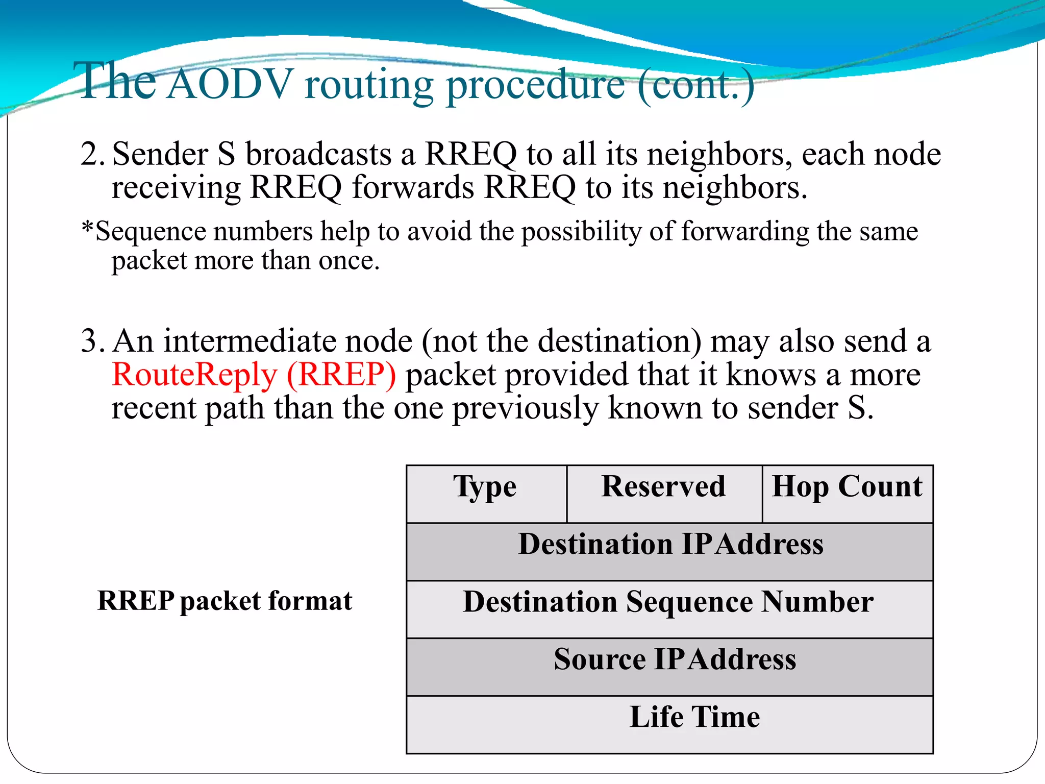 2.Sender S broadcasts a RREQ to all its neighbors, each node
receiving RREQ forwards RREQ to its neighbors.
*Sequence numbers help to avoid the possibility of forwarding the same
packet more than once.
3.An intermediate node (not the destination) may also send a
RouteReply (RREP) packet provided that it knows a more
recent path than the one previously known to sender S.
RREPpacket format
TheAODV routing procedure (cont.)
Type Reserved Hop Count
Destination IPAddress
Destination Sequence Number
Source IPAddress
Life Time
 