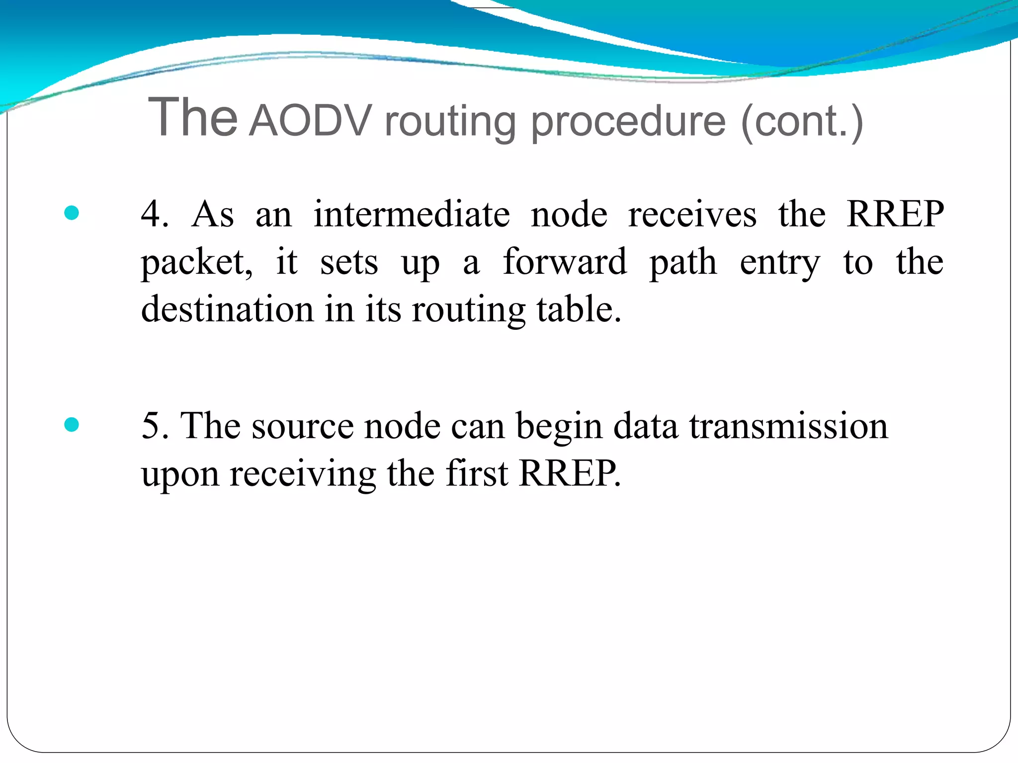  4. As an intermediate node receives the RREP
packet, it sets up a forward path entry to the
destination in its routing table.
 5. The source node can begin data transmission
upon receiving the first RREP.
The AODV routing procedure (cont.)
 