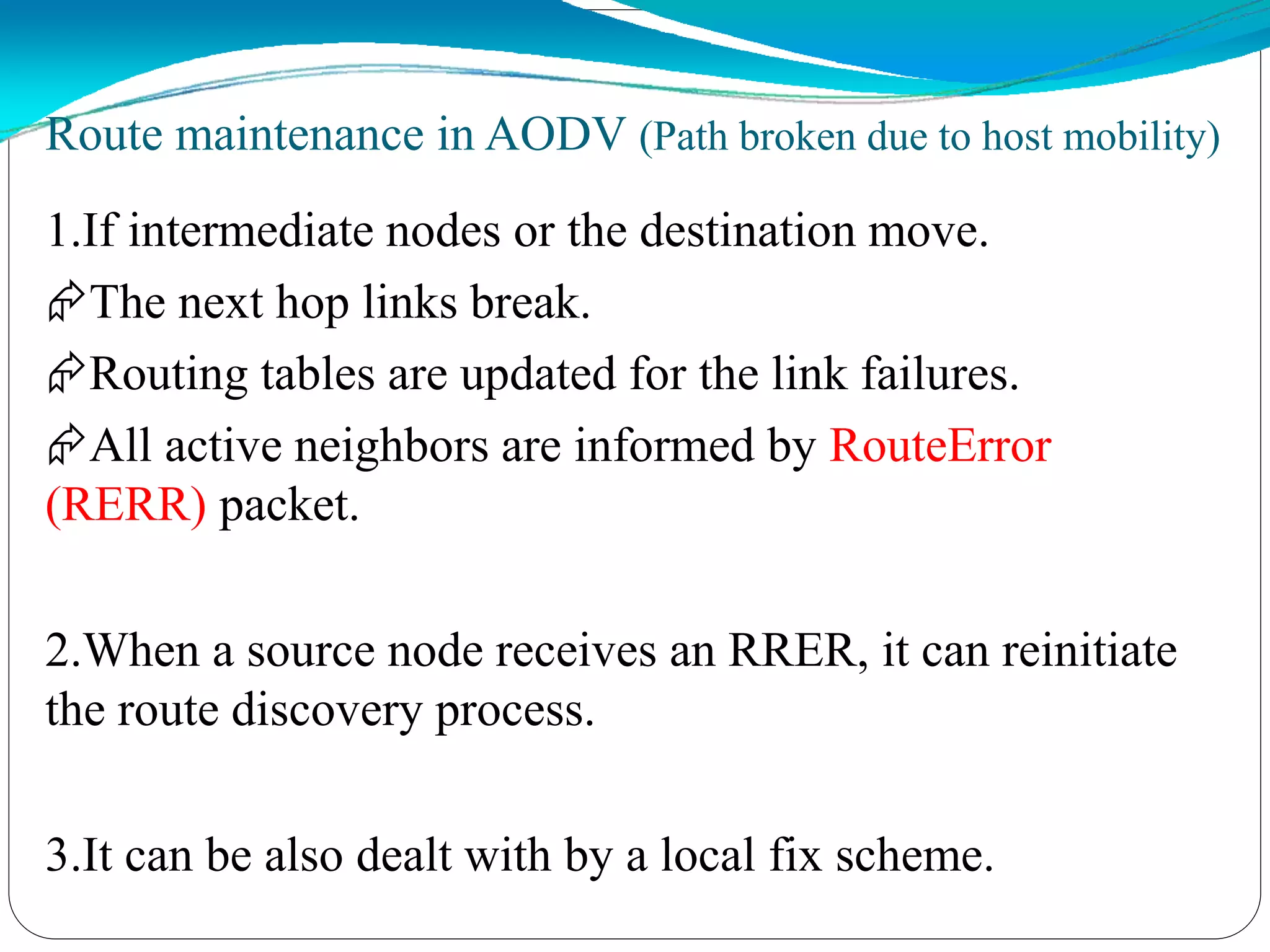 Route maintenance in AODV (Path broken due to host mobility)
1.If intermediate nodes or the destination move.
The next hop links break.
Routing tables are updated for the link failures.
All active neighbors are informed by RouteError
(RERR) packet.
2.When a source node receives an RRER, it can reinitiate
the route discovery process.
3.It can be also dealt with by a local fix scheme.
 