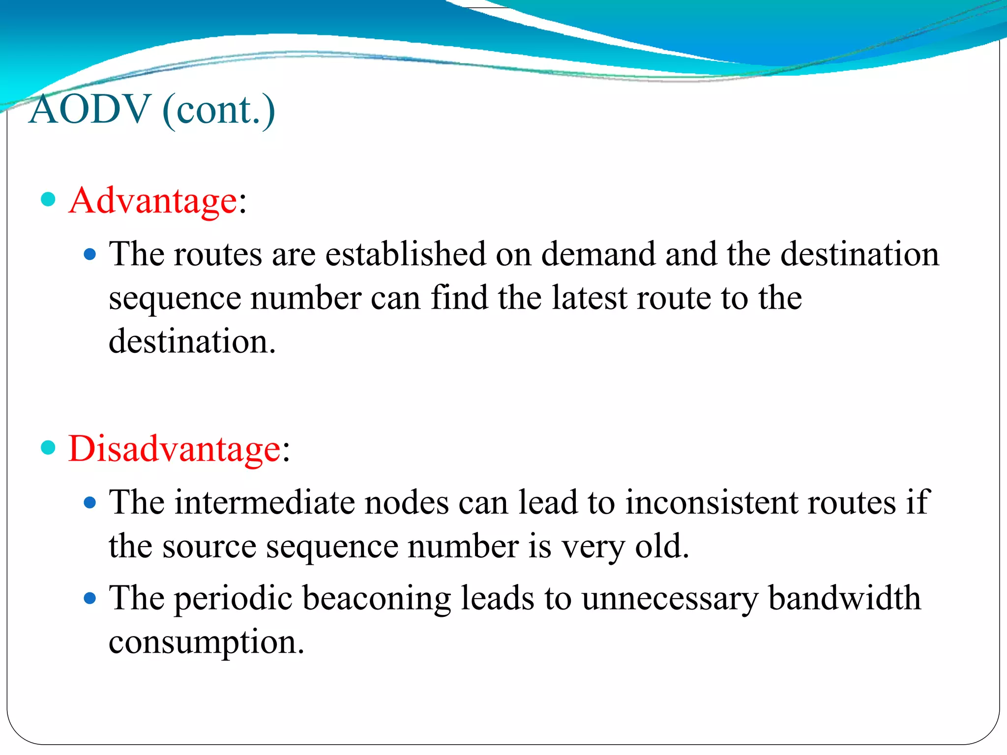  Advantage:
 The routes are established on demand and the destination
sequence number can find the latest route to the
destination.
 Disadvantage:
 The intermediate nodes can lead to inconsistent routes if
the source sequence number is very old.
 The periodic beaconing leads to unnecessary bandwidth
consumption.
AODV (cont.)
 