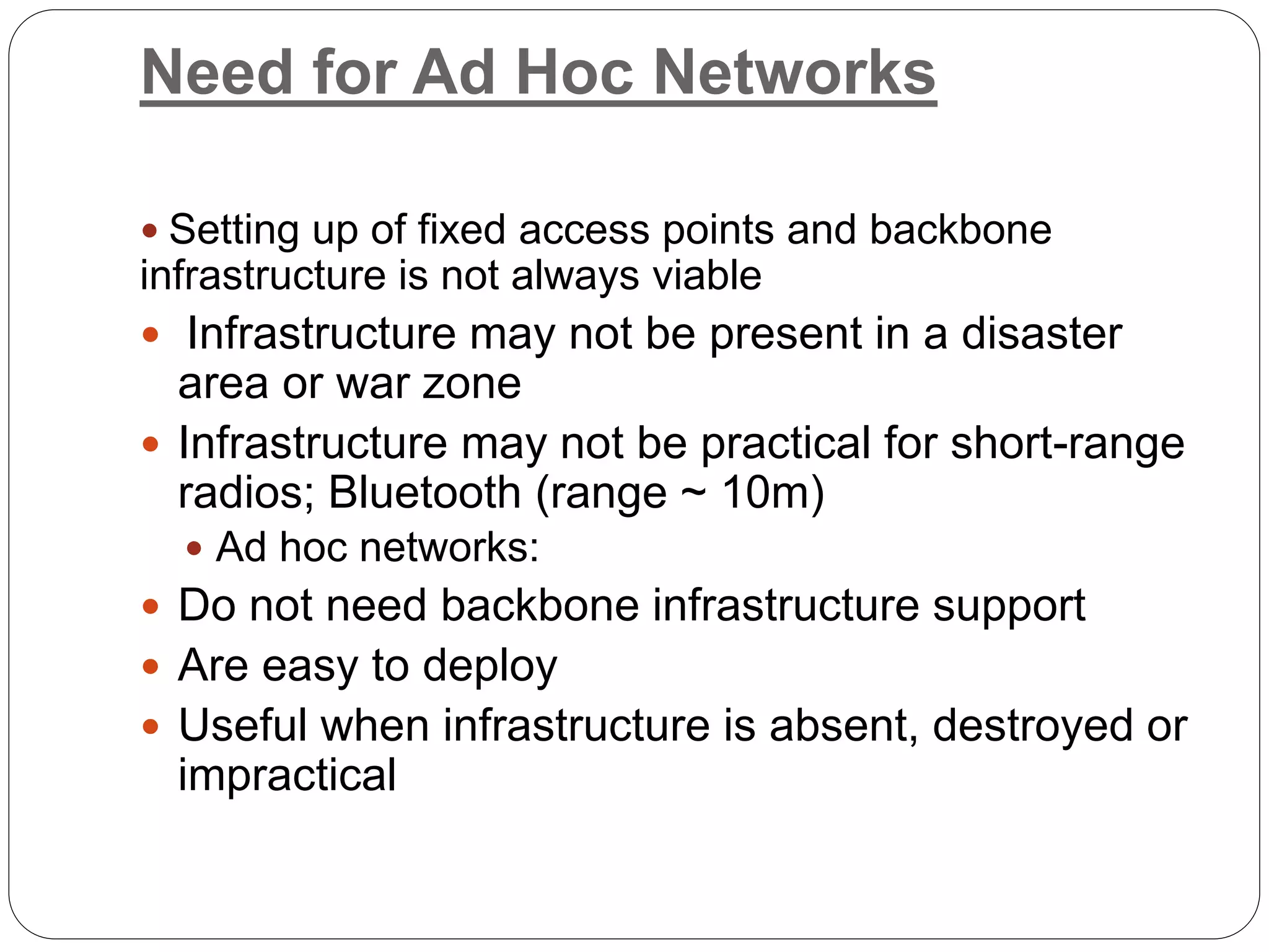 Need for Ad Hoc Networks
 Setting up of fixed access points and backbone
infrastructure is not always viable
 Infrastructure may not be present in a disaster
area or war zone
 Infrastructure may not be practical for short-range
radios; Bluetooth (range ~ 10m)
 Ad hoc networks:
 Do not need backbone infrastructure support
 Are easy to deploy
 Useful when infrastructure is absent, destroyed or
impractical
 