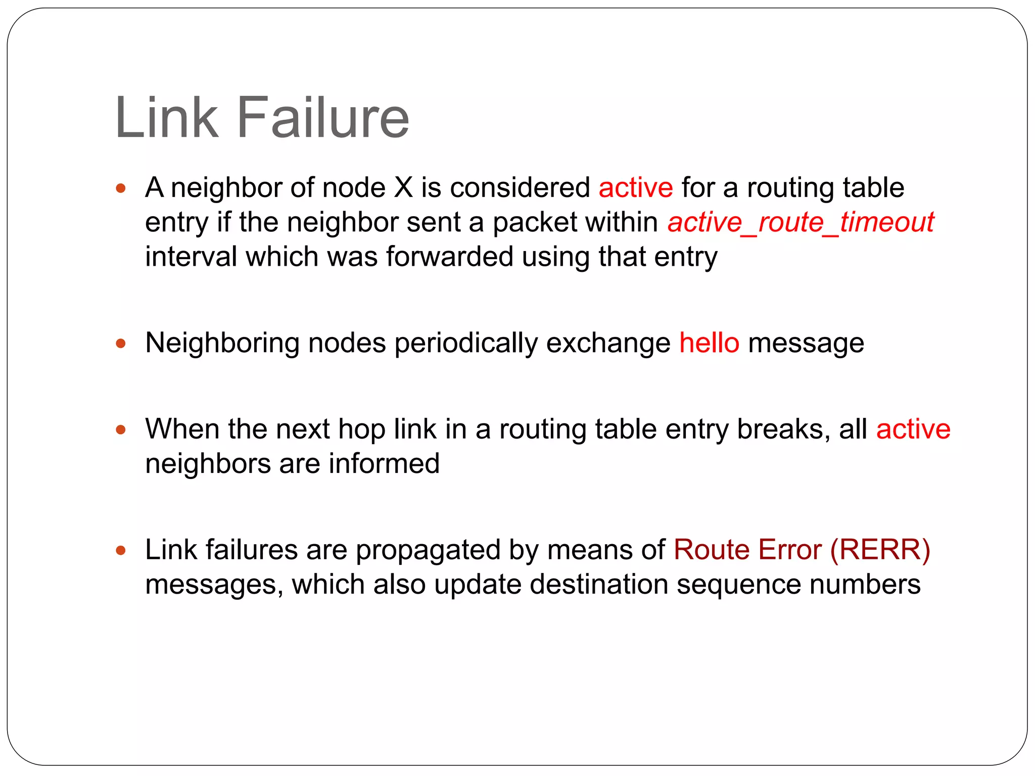 Link Failure
 A neighbor of node X is considered active for a routing table
entry if the neighbor sent a packet within active_route_timeout
interval which was forwarded using that entry
 Neighboring nodes periodically exchange hello message
 When the next hop link in a routing table entry breaks, all active
neighbors are informed
 Link failures are propagated by means of Route Error (RERR)
messages, which also update destination sequence numbers
 