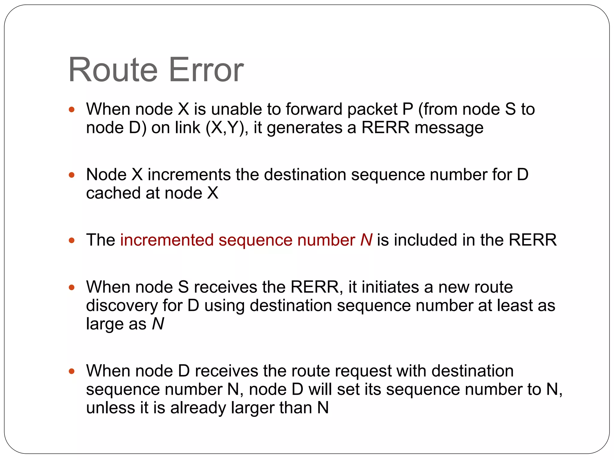 Route Error
 When node X is unable to forward packet P (from node S to
node D) on link (X,Y), it generates a RERR message
 Node X increments the destination sequence number for D
cached at node X
 The incremented sequence number N is included in the RERR
 When node S receives the RERR, it initiates a new route
discovery for D using destination sequence number at least as
large as N
 When node D receives the route request with destination
sequence number N, node D will set its sequence number to N,
unless it is already larger than N
 