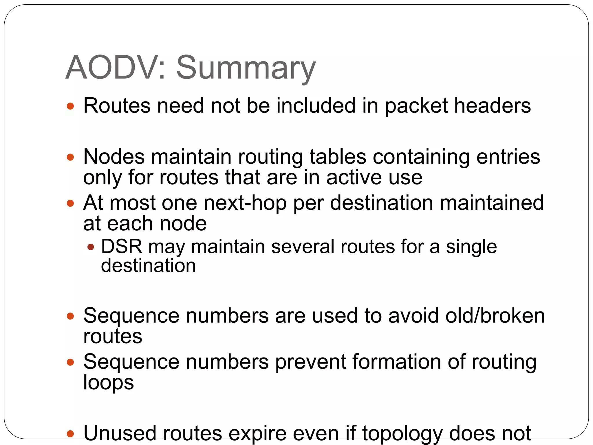 AODV: Summary
 Routes need not be included in packet headers
 Nodes maintain routing tables containing entries
only for routes that are in active use
 At most one next-hop per destination maintained
at each node
 DSR may maintain several routes for a single
destination
 Sequence numbers are used to avoid old/broken
routes
 Sequence numbers prevent formation of routing
loops
 Unused routes expire even if topology does not
 
