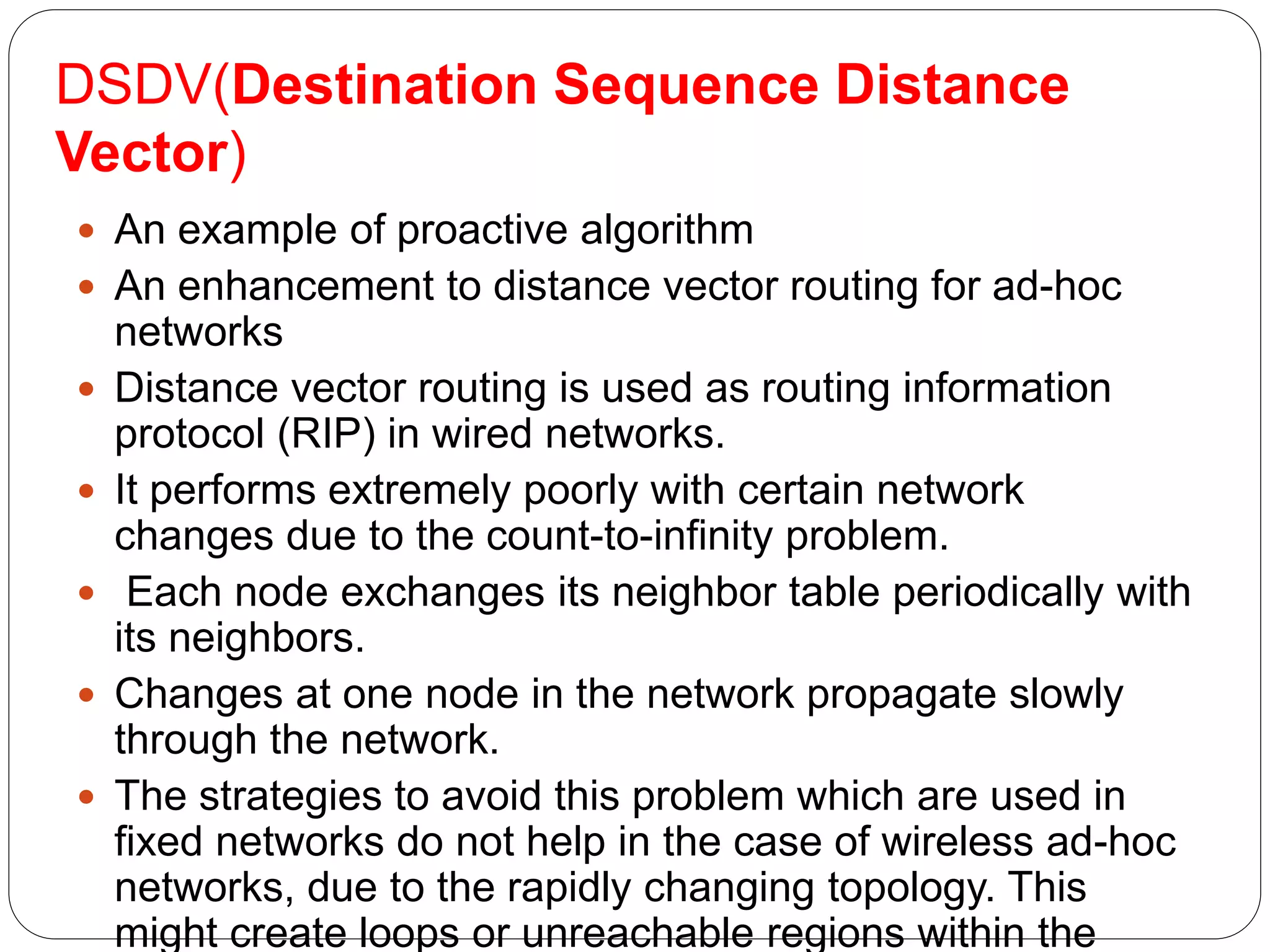 DSDV(Destination Sequence Distance
Vector)
 An example of proactive algorithm
 An enhancement to distance vector routing for ad-hoc
networks
 Distance vector routing is used as routing information
protocol (RIP) in wired networks.
 It performs extremely poorly with certain network
changes due to the count-to-infinity problem.
 Each node exchanges its neighbor table periodically with
its neighbors.
 Changes at one node in the network propagate slowly
through the network.
 The strategies to avoid this problem which are used in
fixed networks do not help in the case of wireless ad-hoc
networks, due to the rapidly changing topology. This
might create loops or unreachable regions within the
 