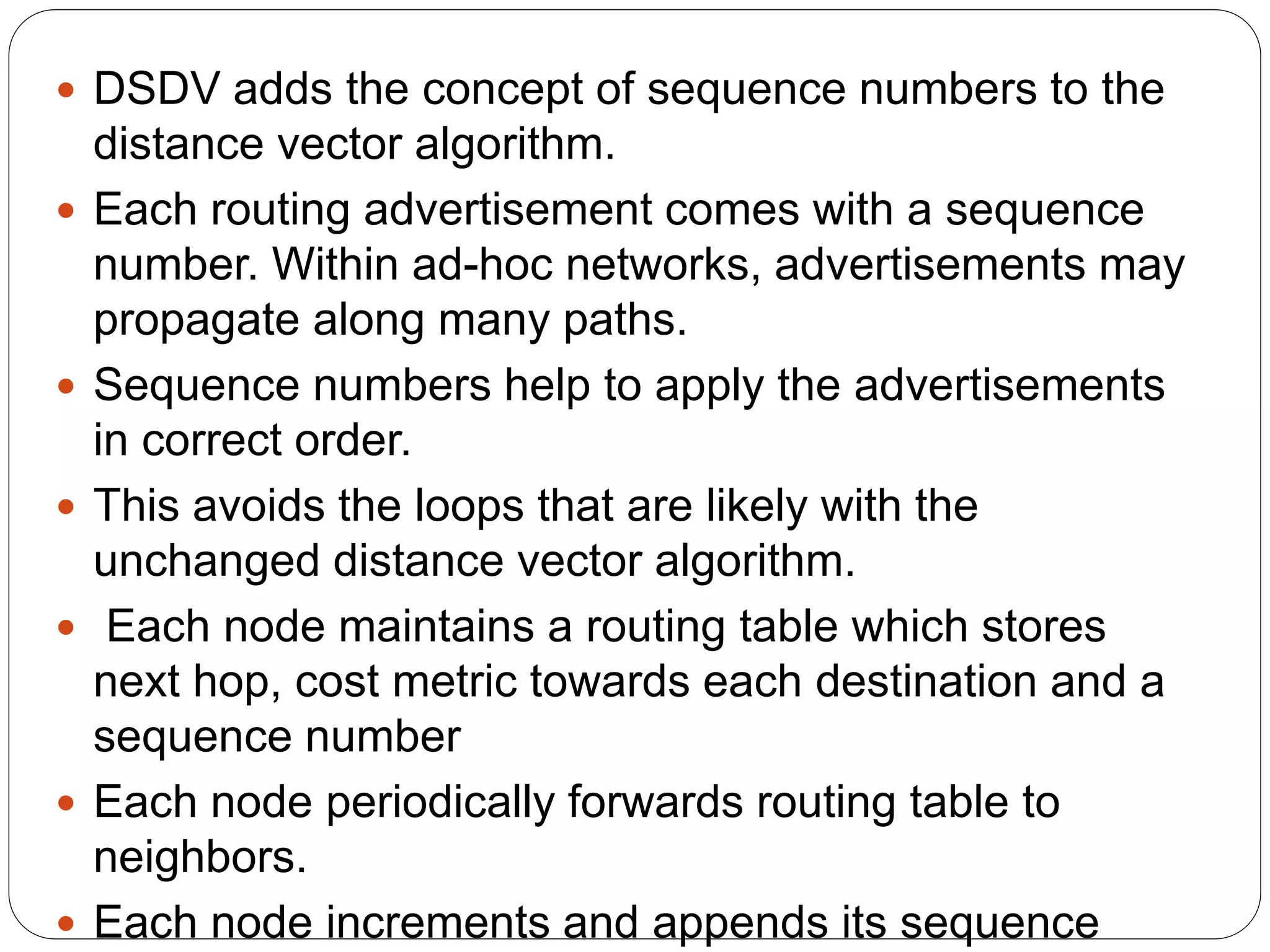  DSDV adds the concept of sequence numbers to the
distance vector algorithm.
 Each routing advertisement comes with a sequence
number. Within ad-hoc networks, advertisements may
propagate along many paths.
 Sequence numbers help to apply the advertisements
in correct order.
 This avoids the loops that are likely with the
unchanged distance vector algorithm.
 Each node maintains a routing table which stores
next hop, cost metric towards each destination and a
sequence number
 Each node periodically forwards routing table to
neighbors.
 Each node increments and appends its sequence
 